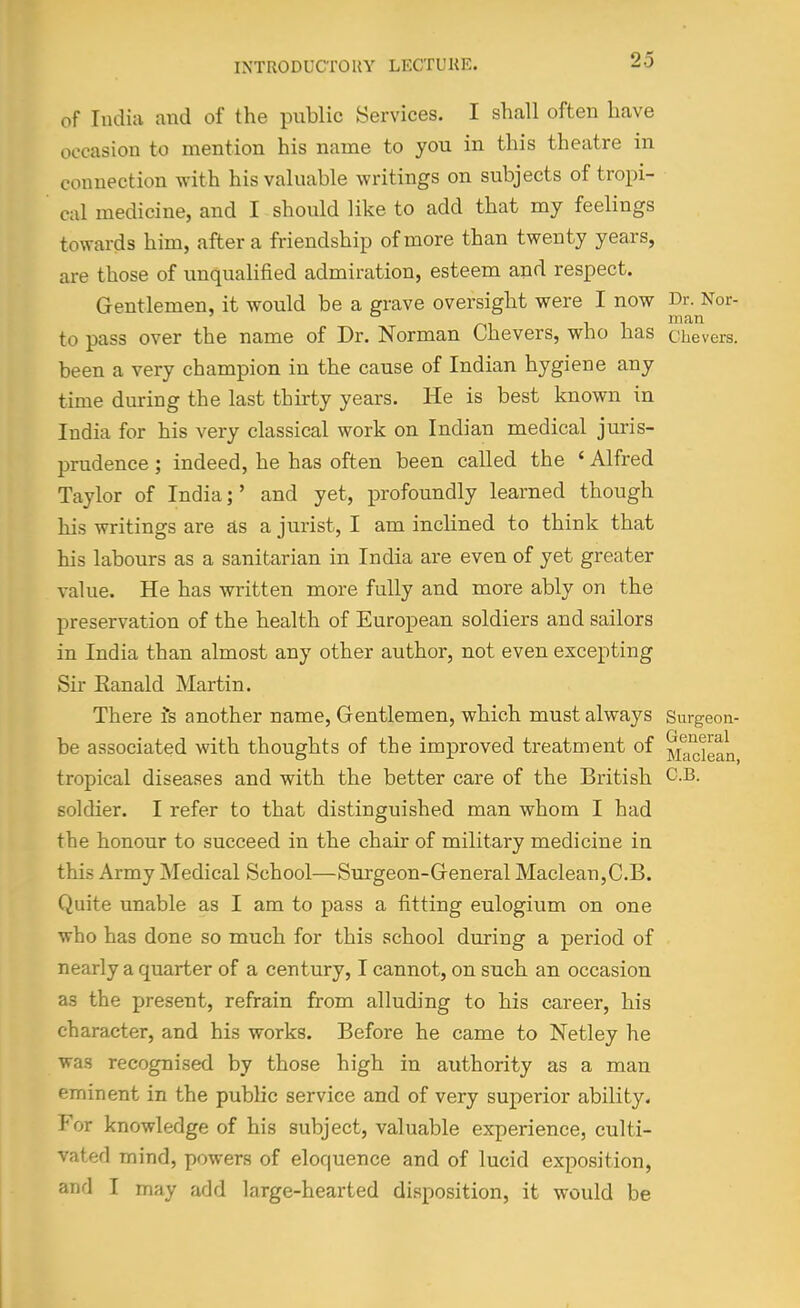 of India and of the public Services. I shall often have occasion to mention his name to you in this theatre in connection with his valuable writings on subjects of tropi- cal medicine, and I should like to add that my feelings towards him, after a friendship of more than twenty years, are those of unqualified admiration, esteem and respect. Gentlemen, it would be a grave oversight were I now Dr. Nor- ° . , , man to pass over the name of Dr. Norman Chevers, who has chevers. been a very champion in the cause of Indian hygiene any time during the last thirty years. He is best known in India for his very classical work on Indian medical juris- prudence ; indeed, he has often been called the ' Alfred Taylor of India;' and yet, profoundly learned though his writings are as a jurist, I am inclined to think that his labours as a sanitarian in India are even of yet greater value. He has written more fully and more ably on the preservation of the health of European soldiers and sailors in India than almost any other author, not even excepting Sir Ranald Martin. There is another name. Gentlemen, which must always Surgeon- be associated with thoughts of the improved treatment of ^jg^ig^Q tropical diseases and with the better care of the British C.B. soldier. I refer to that distinguished man whom I had the honour to succeed in the chair of military medicine in this Army Medical School—Surgeon-General Maclean,C.B. Quite unable as I am to pass a fitting eulogium on one who has done so much for this school during a period of nearly a quarter of a century, I cannot, on such an occasion as the present, refrain from alluding to his career, his character, and his works. Before he came to Netley he was recognised by those high in authority as a man eminent in the public service and of very superior ability. For knowledge of his subject, valuable experience, culti- vated mind, powers of eloquence and of lucid exposition, and I may add large-hearted disposition, it would be