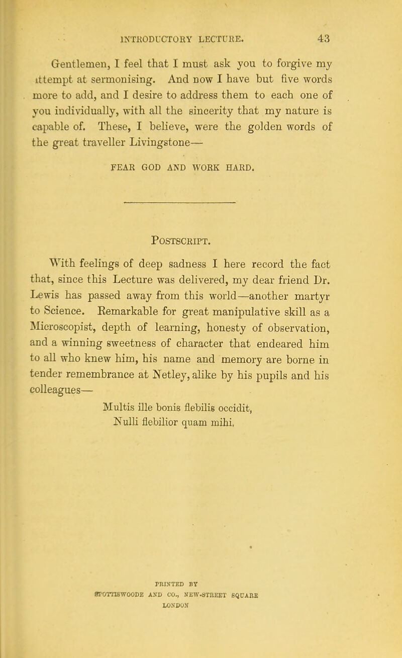 Gentlemen, I feel that I must ask you to forgive my ittempt at sermonising. And now I have but five words more to add, and I desire to address them to each one of you individually, with all the sincerity that my nature is capable of. These, I believe, were the golden words of the great traveller Livingstone— FEAR GOD AND WORK HARD. Postscript. With feelings of deep sadness I here record the fact that, since this Lecture was delivered, my dear friend Dr. Lewis has passed away from this world—another martyr to Science. Eemarkable for great manipulative skill as a INIicroscopist, depth of learning, honesty of observation, and a winning sweetness of character that endeared him to all who knew him, his name and memory are borne in tender remembrance at Netley, alike by his pupils and his colleagues— Multis ille bonis flebilis occidit, Nulli flebilior quam mihi. rniKTED BY BPOTTISWOODE AXD CO., NKW.STnEKT SQUARE IXINCON