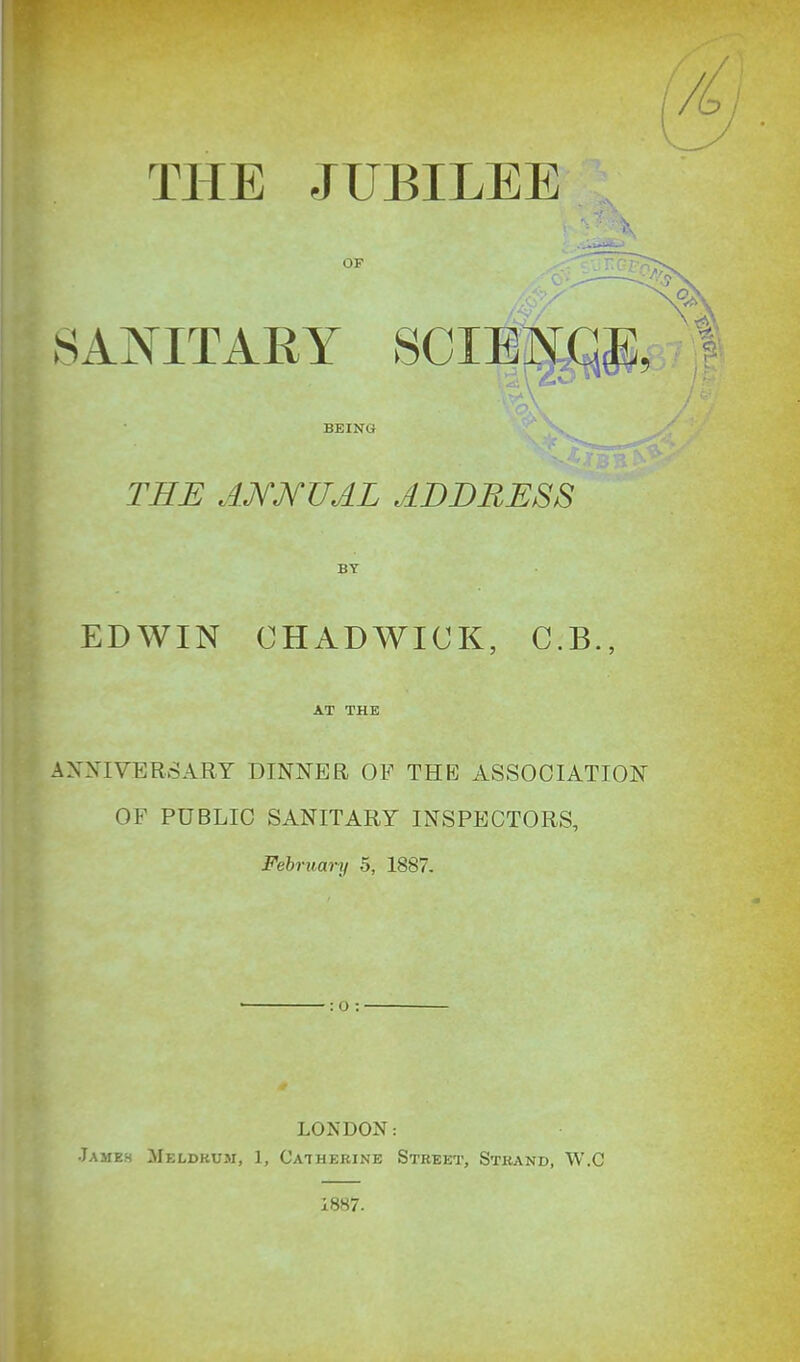 THE JUBILEE BEING TEE AMKUAL ADDRESS BY EDWIN CHADWICK, C.B., AT THE ANNIVERSARY DINNER OP THE ASSOCIATION OF PUBLIC SANITARY INSPECTORS, February 5, 1887. LONDON: Jameh ;1Ieldkuji, 1, Catherine Street, Strand, W.C 1887.