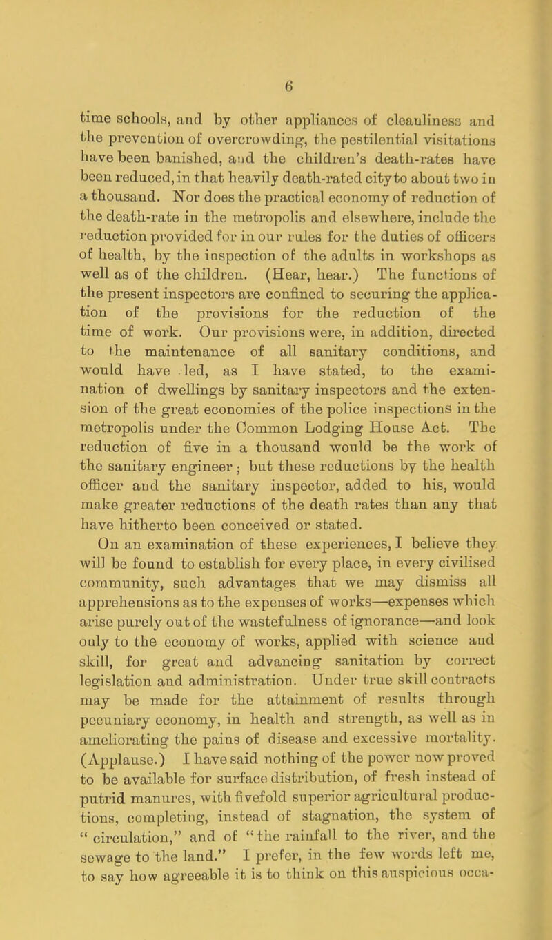 time schools, and by oilier appliances of cleanliness and the prevention of overcrowding, the pestilential visitations have been banished, aiid the children's death-ratee have been reduced, in that heavily death-rated city to about two in a thousand. Nor does the practical economy of reduction of the death-rate in the metropolis and elsewhere, include the reduction provided for in our rules for the duties of officers of health, by the inspection of the adults in workshops as well as of the children. {He&r, hear.) The functions of the present inspectors are confined to securing the applica- tion of the provisions for the reduction of the time of work. Our provisions were, in addition, directed to the maintenance of all sanitary conditions, and would have led, as I have stated, to the exami- nation of dwellings by sanitary inspectors and the exten- sion of the great economies of the police inspections in the metropolis under the Common Lodging House Act. The reduction of five in a thousand would be the work of the sanitary engineer; but these reductions by the health officer and the sanitary inspector, added to his, would make greater reductions of the death rates than any that have hitherto been conceived or stated. On au examination of these experiences, I believe they will be found to establish for every place, in every civilised community, such advantages that we may dismiss all apprehensions as to the expenses of works—expenses which arise purely out of the wastefulness of ignoi'ance—and look only to the economy of works, applied with science and skill, for great and advancing sanitation by correct legislation and administration. Under true skill contracl-s may be made for the attainment of results through pecuniary economy, in health and strength, as well as in ameliorating the pains of disease and excessive mortality. (Applause.) 1 have said nothing of the power now proved to be available for surface distribution, of fresh instead of putrid manures, with fivefold superior agricultural produc- tions, completing, instead of stagnation, the system of  circulation, and of the rainfall to the river, and the sewage to the land. I prefer, in the few words left me, to say how agreeable it is to think on this auspicious occa-