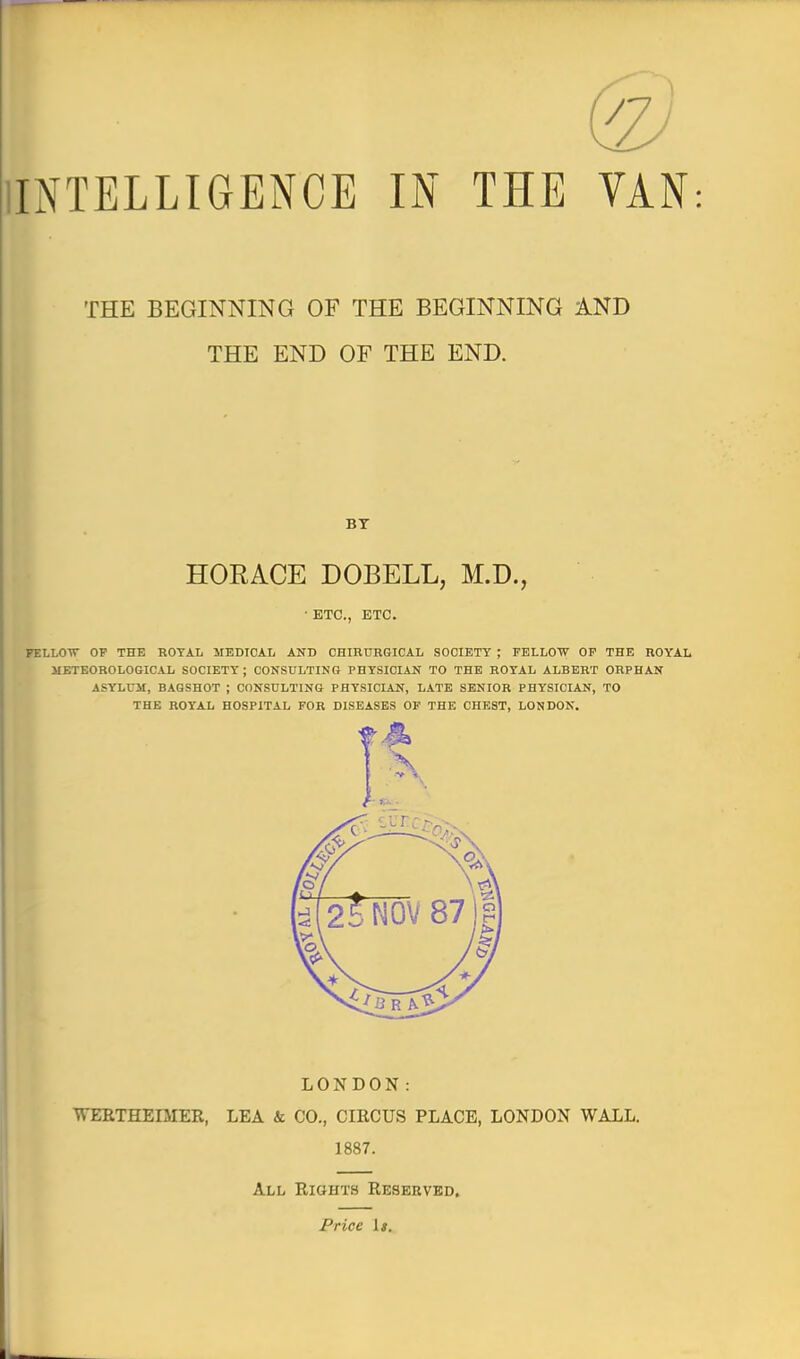 INTELLIGENCE IN THE VAN THE BEGINNING OF THE BEGINNING AND THE END OF THE END. BY [ HORACE DOBELL, M.D., • ETC., ETC. FELLOTT OF THE ROYAL MEDICAL AND CHIRURGICAL SOCIETY ; FELLOW OP THE ROYAL METEOROLOGICAL SOCIETY; CONSULTING PHYSICIAN TO THE ROYAL ALBERT ORPHAN ASYLUM, BAGSHOT ; CONSULTING PHYSICIAN, LATE SENIOR PHYSICIAN, TO THE ROYAL HOSPITAL FOR DISEASES OF THE CHEST, LONDON. LONDON: WERTHEIJIER, LEA k CO., CIRCUS PLACE, LONDON WALL. 1887. All Rights Reserved. Price Is.