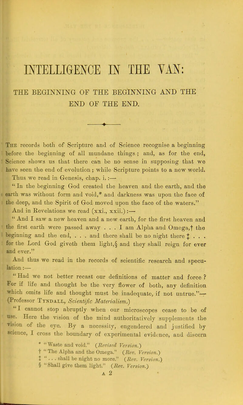 THE BEGINNING OF THE BEGINNING AND THE END OF THE END. + The records both of Scripture and of Science recognise a beginning before the beginning of all mundane tbings ; and, as for tbe end, Science shows us that there can be no sense in supposing that we have seen the end of evolution; while Scripture points to a new world. Thus we read in Genesis, cbap. i.:—  In the beginning God created the heaven and the earth, and the earth was without form and void,* and darkness was upon the face of the deep, and the Spirit of God moved upon the face of the waters. And in Revelations we read (xxi., xxii.) :—  And I saw a new heaven and a new earth, for the first heaven and the first earth were passed away ... I am Alpha and Omega,! the beginning and the end, . . . and there shall be no night there J . . . for the Lord God givetb them light,§ and they shall reign for ever and ever. And thus we read in the records of scientific research and specu- lation :—  Had we not better recast our definitions of matter and force ? For if life and thought be the very flower of both, any definition which omits life and thought must be inadequate, if not untrue.— (Professor Tyndall, Scientific Materialism.) I cannot stop abruptly when our microscopes cease to be of use. Here the vision of the mind authoritatively supplements the vision of the eye. By a necessity, engendered and justified by science, I cross the boundary of experimental evidence, aud discern *  Waste and void. (Revised Version.') t  The Alpha and the Omega. (Rev. Version.') % ... shall be night no more. (Rev. Version.) §  Shall give them light. (Rev. Version.) a 2