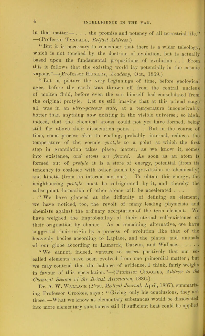 INTELLIGENCE IN THE VAN. in that matter— . . . the promise and potency of all terrestrial life. —(Professor Tyndall, Belfast Address.)  But it is necessary to remcmher that there is a wider teleology, which is not touched by the doctrine of evolution, but is actually based upon the fundamental propositions of evolution . . . From this it follows that the existing world lay potentially in the cosmic vapour.—(Professor Huxley, Academy, Oct., 1869.)  Let us picture the very beginnings of time, before geological uges, before the earth was thrown off from the central nucleus of molten fluid, before even the sun himself had consolidated from the original protyle. Let us still imagine that at this primal stage all was in an ultra-gaseous state, at a temperature inconceivably hotter than anything now existing in the visible universe ; so high, indeed, that the chemical atoms could not yet have formed, being still far above their dissociation point . . . But in the course of time, some process akin to cooling, probably internal, reduces the temperature of the cosmic protyle to a point at which the first step in granulation takes place; matter, as we know it, comes into existence, and atoms are formed. As soon as an atom is formed out of protyle it is a store of energy, potential (from its tendency to coalesce with other atoms by gravitation or chemically) and kinetic (from its internal motions). To obtain this energy, the neighbouring protyle must be refrigerated by it, and thereby the subsequent formation of other atoms will be accelerated . . .  We have glanced at the difficulty of defining an element; •we have noticed, too, the revolt of many leading physicists and chemists against the ordinary acceptation of the term element. We have weighed the improbability of their eternal self-existence or their origination by chance. As a remaining alternative, -we have suggested their origin by a process of evolution like that of the heavenly bodies according to Laplace, and the plauts and animals •of our globe according to Lamarck, Darwin, and Wallace  We cannot, indeed, venture to assert positively that our so- called elements have been evolved from one primordial matter ; but we may contend that the balance of evidence, I think, fairly weighs in favour of this speculation.—(Professor Crookes, Address to the ■ Chemical Section of the British Association, 1886.) Dr. A. W. Wallace (Prov. Medical Journal, April, 1887), summaris- ing Professor Crookes, says :  Giving only his conclusions, they are these:—What we know as elementary substances would be dissociated into more elementary substances still if sufficient heat could be applied