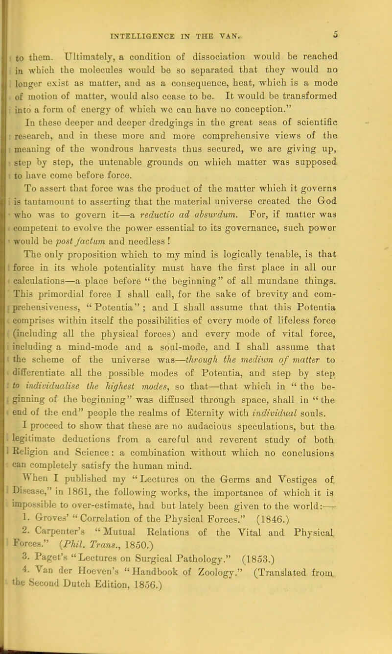 to them. Ultimately, a condition of dissociation would be reached in which the molecules would be so separated that they would no longer exist as matter, and as a consequence, heat, which is a mode of motion of matter, would also cease to be. It would be transformed into a form of energy of which we can have no conception. In these deeper and deeper dredgings in the great seas of scientific research, and in these more and more comprehensive views of the 1 meaning of the wondrous harvests thus secured, we are giving up, step by step, the untenable grounds on which matter was supposed i to have come before force. To assert that force was the product of the matter which it governs is tantamount to asserting that the material universe created the God who was to govern it—a reductio ad ubsurdum. For, if matter was competent to evolve the power essential to its governance, such power • would be post factum and needless ! The only proposition which to my mind is logically tenable, is that force in its whole potentiality must have the first place in all our calculations—a place before the beginning of all mundane things. This primordial force I shall call, for the sake of brevity and com- prehensiveness, Potentia; and I shall assume that this Potentia comprises within itself the possibilities of every mode of lifeless force (including all the physical forces) and every mode of vital force, including a mind-mode and a soul-mode, and I shall assume that the scheme of the universe was—through the medium of matter to differentiate all the possible modes of Potentia, and step by step to individualise the highest modes, so that—that which in  the be- . ginning of the beginning was diffused through space, shall in the end of the end people the realms of Eternity with individual souls. I proceed to show that these are no audacious speculations, but the legitimate deductions from a careful aud reverent study of both . Religion and Science: a combination without which no conclusions can completely satisfy the human mind. When I published my Lectures on the Germs and Vestiges of I Disease, in 1861, the following works, the importance of which it is impossible to over-estimate, had but lately been given to the world:— 1. Groves'  Correlation of the Physical Forces. (1846.) 2. Carpenter's Mutual Relations of the Vital and Physical ' Forces. (Phil. Trans., 1850.) 3. Paget's Lectures on Surgical Pathology. (1853.) 4. Van der Hoeven's Handbook of Zoology. (Translated from the Second Dutch Edition, 1856.)