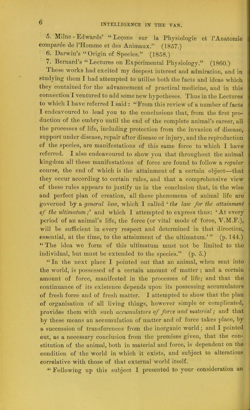 INTELLIGENCE IN THE VAN. 5. Milne - Edwards'  Lecons sur la Physiologie et l'Anatomie compare de l'Homme et des Animaux. (1857.) 6. Darwin's Origin of Species. (1858.) 7. Bernard's  Lectures on Experimental Physiology. (1860.) These works had excited my deepest interest and admiration, and in studying them I had attempted to utilise both the facts and ideas which they contained for the advancement of practical medicine, and in this connection I ventured to add some new hypotheses. Thus in the Lectures to which I have referred I said : From this review of a number of facts I endeavoured to lead you to the conclusions that, from the first pro- duction of the embryo until the end of the complete animal's career, all the processes of life, including protection from the invasion of disease, support under disease, repair after disease or injury, and the reproduction of the species, are manifestations of this same force to which I have referred. I also endeavoured to show you that throughout the animal kingdom all these manifestations of force are found to follow a regular course, the end of which is the attainment of a certain object—that they occur according to certain rules, and that a comprehensive view of these rules appears to justify us in the conclusion that, in the wise and perfect plan of creation, all these phenomena of animal life are governed by a general law, which I called ' the law for the attainment of the ultimatum;' and which I attempted to express thus: 'At every period of an animal's life, the force (or vital mode of force, V.M.F.), will be sufficient in every respect and determined in that direction, essential, at the time, to the attainment of the ultimatum.' (p. 144.)  The idea we form of this ultimatum must not be limited to the individual, but must be extended to the species. (p. 5.)  In the next place I pointed out that an animal, when sent into the world, is possessed of a certain amount of matter ; and a certain amount of force, manifested in the processes of life; and that the continuance of its existence depends upon its possessing accumulators of fresh force and of fresh matter. I attempted to show that the plan of organisation of all living things, however simple or complicated, provides them with such accumulators of force and material; and that by these means an accumulation of matter and of force takes place, by a succession of transferences from the inorganic world; and I pointed out, as a necessary conclusion from the premises given, that the con- stitution of the animal, both in material and force, is dependent on the condition of the world in which it exists, and subject to alterations correlative with those of that external world itself.  Following up this subject I presented to your consideration an