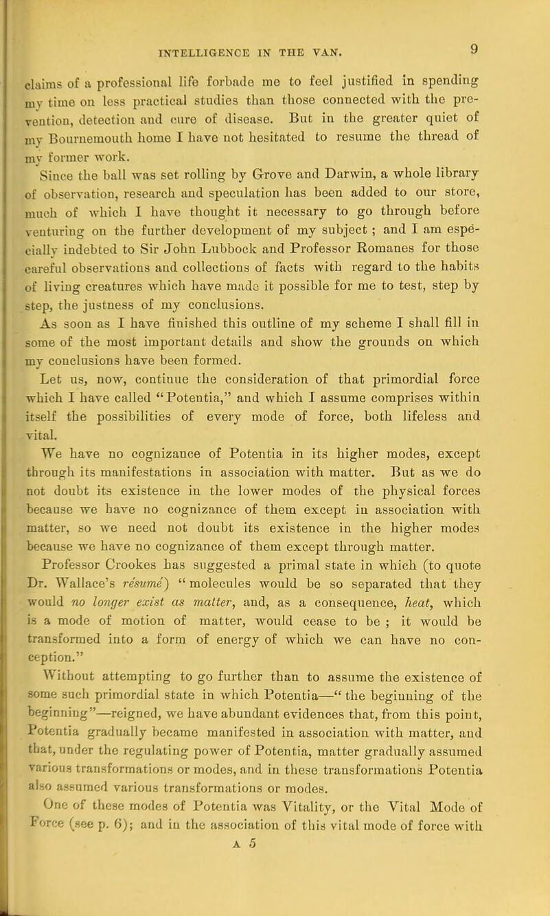 claims of a professional life forbade me to feel justified in spending my timo on less practical studies than those connected with the pre- vention, detection and cure of disease. But in the greater quiet of my Bournemouth home I have not hesitated to resume the thread of my former work. Since the ball was set rolling by Grove and Darwin, a whole library of observation, research and speculation has been added to our store, much of which I have thought it necessary to go through before \ enturing on the further development of my subject ; and I am espe- cially indebted to Sir John Lubbock and Professor Romanes for those careful observations and collections of facts with regard to the habits of living creatures which have made it possible for me to test, step by step, the justness of my conclusions. As soon as I have finished this outline of my scheme I shall fill in some of the most important details and show the grounds on which my conclusions have been formed. Let us, now, continue the consideration of that primordial force which I have called Potentia, and which I assume comprises within itself the possibilities of every mode of force, both lifeless and vital. We have no cognizance of Potentia in its higher modes, except through its manifestations in association with matter. But as we do not doubt its existence in the lower modes of the physical forces because we have no cognizance of them except in association with matter, so we need not doubt its existence in the higher modes because we have no cognizance of them except through matter. Professor Crookes has suggested a primal state in which (to quote Dr. Wallace's resume)  molecules would be so separated that they would no longer exist as matter, and, as a consequence, heat, which is a mode of motion of matter, would cease to be ; it would be transformed into a form of energy of which we can have no con- ception. Without attempting to go further than to assume the existence of some such primordial state in which Potentia— the beginning of the beginning—reigned, we have abundant evidences that, from this point, Potentia gradually became manifested in association with matter, and that, under the regulating power of Potentia, matter gradually assumed various transformations or modes, and in these transformations Potentia also assumed various transformations or modes. One of these modes of Potentia was Vitality, or the Vital Mode of Force (see p. 6); and in the association of this vital mode of force with