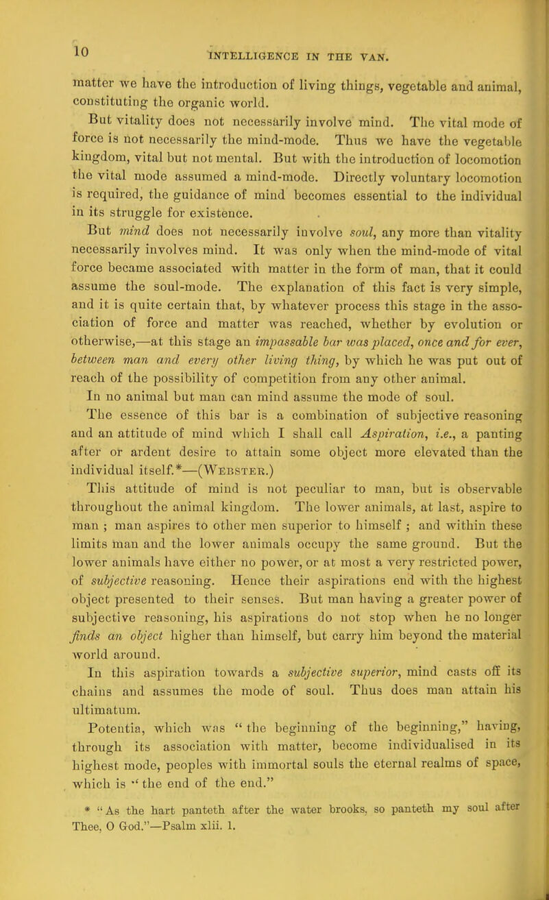 INTELLIGENCE IN TIIE VAN. matter we have the introduction of living things, vegetable and animal, constituting the organic world. But vitality does not necessarily involve mind. The vital mode of force is not necessarily the mind-mode. Thus we have the vegetable kingdom, vital but not mental. But with the introduction of locomotion the vital mode assumed a mind-mode. Directly voluntary locomotion is required, the guidance of mind becomes essential to the individual in its struggle for existence. But mind does not necessarily involve soul, any more than vitality necessarily involves mind. It was only when the mind-mode of vital force became associated with matter in the form of man, that it could assume the soul-mode. The explanation of this fact is very simple, and it is quite certain that, by whatever process this stage in the asso- ciation of force and matter was reached, whether by evolution or otherwise,—at this stage an impassable bar was placed, once and, for ever, between man and every other living thing, by which he was put out of reach of the possibility of competition from any other animal. In no animal but man can mind assume the mode of soul. The essence of this bar is a combination of subjective reasoning and an attitude of mind which I shall call Aspiration, i.e., a panting after or ardent desire to attain some object more elevated than the individual itself*—(Webster.) This attitude of mind is not peculiar to man, but is observable throughout the animal kingdom. The lower animals, at last, aspire to man ; man aspires to other men superior to himself ; and within these limits man and the lower animals occupy the same ground. But the lower animals have either no power, or at most a very restricted power, of subjective reasoning. Hence their aspirations end with the highest object presented to their senses. But man having a greater power of subjective reasoning, his aspirations do not stop when he no longer finds an object higher than himself, but carry him beyond the material world around. In this aspiration towards a subjective superior, mind casts off its chains and assumes the mode of soul. Thus does man attain his ultimatum. Potentia, which was  the beginning of the beginning, haviug, through its association with matter, become individualised in its highest mode, peoples with immortal souls the eternal realms of space, which is the end of the end. * As the hart panteth after the water brooks, so panteth my soul after Thee, O God.—Psalm xlii. 1.