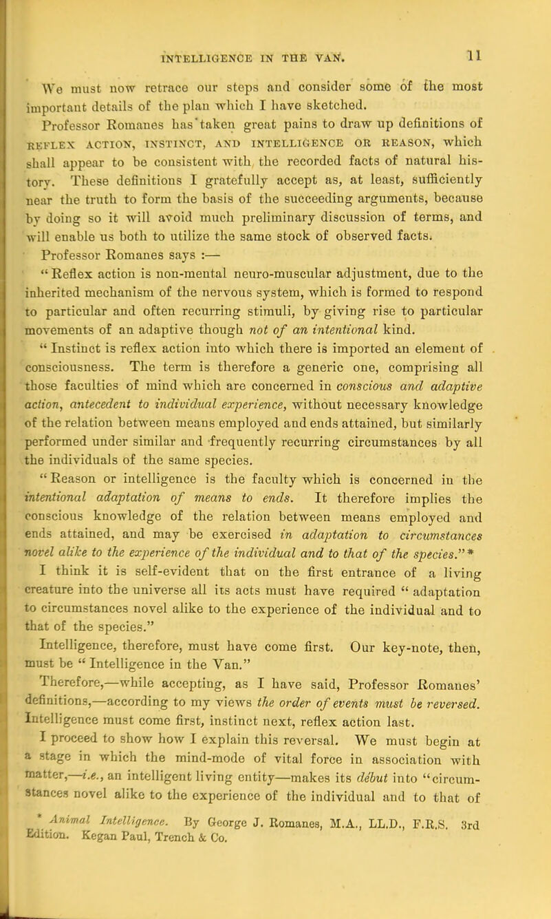 We must now retrace our steps and consider some of the most important details of the plan which I have sketched. Professor Romanes has'taken great pains to draw up definitions of KKKLEX ACTION, INSTINCT, AND INTELLIGENCE OR REASON, which shall appear to be consistent with the recorded facts of natural his- tory. These definitions I gratefully accept as, at least, sufficiently near the truth to form the basis of the succeeding arguments, because by doing so it will avoid much preliminary discussion of terms, and will enable us both to utilize the same stock of observed facts. Professor Romanes says :—  Reflex action is non-mental neuro-muscular adjustment, due to the inherited mechanism of the nervous system, which is formed to respond to particular and often recurring stimuli, by giving rise to particular movements of an adaptive though not of an intentional kind.  Instinct is reflex action into which there is imported an element of consciousness. The term is therefore a generic one, comprising all those faculties of mind which are concerned in conscious and adaptive action, antecedent to individual experience, without necessary knowledge of the relation between means employed and ends attained, but similarly performed under similar and frequently recurring circumstances by all the individuals of the same species. Reason or intelligence is the faculty which is concerned in the intentional adaptation of means to ends. It therefore implies the conscious knowledge of the relation between means employed and ends attained, and may be exercised in adaptation to circumstances novel alike to the experience of the individual and to that of the species.* I think it is self-evident that on the first entrance of a living creature into the universe all its acts must have required  adaptation to circumstances novel alike to the experience of the individual and to that of the species. Intelligence, therefore, must have come first. Our key-note, then, must be  Intelligence in the Van. Therefore,—while accepting, as I have said, Professor Romanes' definitions,—according to my views the order of events must be reversed. Intelligence must come first, instinct next, reflex action last. I proceed to show how I explain this reversal. We must begin at a stage in which the mind-mode of vital force in association with matter,—i.e., an intelligent living entity—makes its debut into circum- stances novel alike to the experience of the individual and to that of * Animal Intelligence. By George J. Romanes, M.A., LL.D., F.R.S. 3rd Edition. Kegan Paul, Trench & Co.