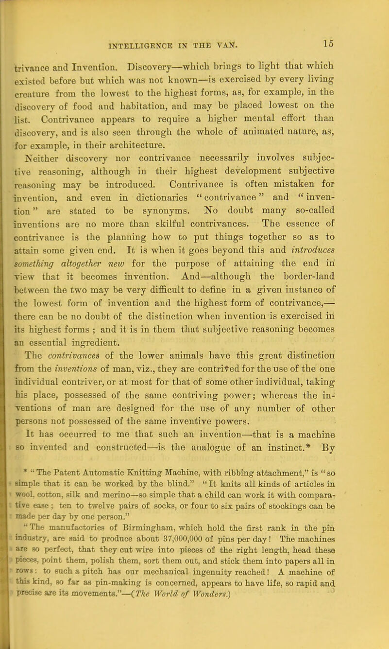 16 trivance and Invention. Discovery—which brings to light that which existed before but which was not known—is exercised by every living creature from the lowest to the highest forms, as, for example, in the discovery of food and habitation, and may be placed lowest on the list. Contrivance appears to require a higher mental effort than discovery, and is also seen through the whole of animated nature, as, for example, in their architecture. Neither discovery nor contrivance necessarily involves subjec- tive reasoning, although in their highest development subjective reasoning may be introduced. Contrivance is often mistaken for invention, and even in dictionaries  contrivance and  inven- tion  are stated to be synonyms. No doubt many so-called inventions are no more than skilful contrivances. The essence of contrivance is the planning how to put things together so as to attain some given end. It is when it goes beyond this and introduces something altogether new for the purpose of attaining the end in view that it becomes invention. And—although the border-land between the two may be very difficult to define in a given instance of the lowest form of invention and the highest form of contrivance,— there can be no doubt of the distinction when invention is exercised in its highest forms ; and it is in them that subjective reasoning becomes an essential ingredient. The contrivances of the lower animals have this great distinction from the inventions of man, viz., they are contrived for the use of the one individual contriver, or at most for that of some other individual, taking his place, possessed of the same contriving power; whereas the in- ventions of man are designed for the use of any number of other persons not possessed of the same inventive powers. It has occurred to me that such an invention—that is a machine so invented and constructed—is the analogue of an instinct.* By * - The Patent Automatic Knitting Machine, with ribbing1 attachment, is  so simple that it can be worked by the blind. It knits all kinds of articles in wool, cotton, silk and merino—so simple that a child can work it with compara- tive ease ; ten to twelve pairs of socks, or four to six pairs of stockings can be made per day by one person.  The manufactories of Birmingham, which hold the first rank in the pin industry, are said to produce about 37,000,000 of pins per day I The machines are so perfect, that they cut wire into pieces of the right length, head these pieces, point them, polish them, sort them out, and stick them into papers all in rr>ws: to such a pitch has our mechanical ingenuity reached! A machine of this kind, so far as pin-making is concerned, appears to have life, so rapid and precise are its movements.—( The World of Wonders.)