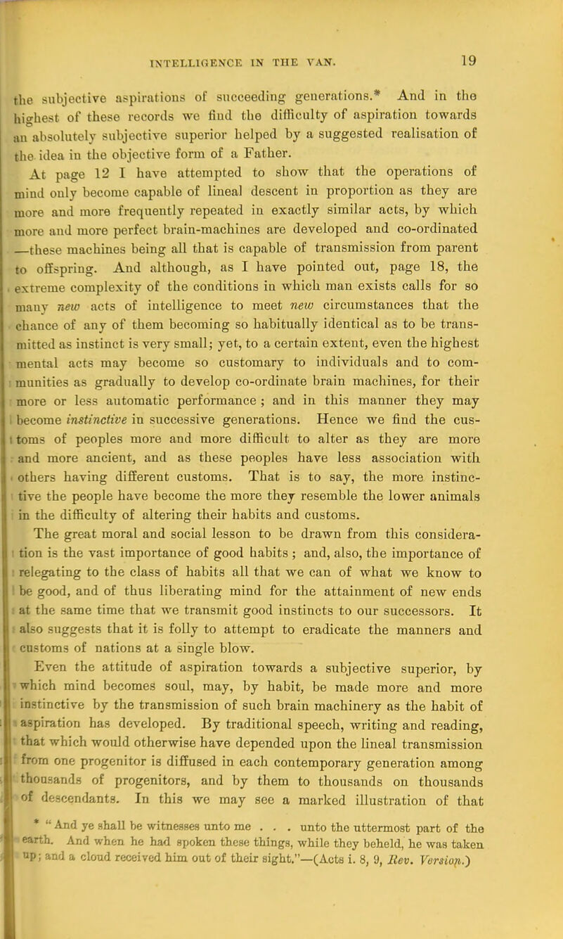 the subjective aspirations of succeeding generations.* And in the highest of these records we find the difficulty of aspiration towards an absolutely subjective superior helped by a suggested realisation of the idea in the objective form of a Father. At page 12 I have attempted to show that the operations of mind only become capable of lineal descent in proportion as they are more and more frequently repeated in exactly similar acts, by which more and more perfect brain-machines are developed and co-ordinated these machines being all that is capable of transmission from parent to offspring. And although, as I have pointed out, page 18, the . extreme complexity of the conditions in which man exists calls for so many new acts of intelligence to meet new circumstances that the chance of any of them becoming so habitually identical as to be trans- mitted as instinct is very small; yet, to a certain extent, even the highest mental acts may become so customary to individuals and to com- i munities as gradually to develop co-ordinate brain machines, for their more or less automatic performance ; and in this manner they may i become instinctive in successive generations. Hence we find the cus- i toms of peoples more and more difficult to alter as they are more and more ancient, and as these peoples have less association with others having different customs. That is to say, the more instinc- tive the people have become the more they resemble the lower animals i in the difficulty of altering their habits and customs. The great moral and social lesson to be drawn from this considera- : tion is the vast importance of good habits ; and, also, the importance of ■ relegating to the class of habits all that we can of what we know to I be good, and of thus liberating mind for the attainment of new ends i at the same time that we transmit good instincts to our successors. It t also suggests that it is folly to attempt to eradicate the manners and customs of nations at a single blow. Even the attitude of aspiration towards a subjective superior, by which mind becomes soul, may, by habit, be made more and more instinctive by the transmission of such brain machinery as the habit of i aspiration has developed. By traditional speech, writing and reading, that which would otherwise have depended upon the lineal transmission from one progenitor is diffused in each contemporary generation among thousands of progenitors, and by them to thousands on thousands of descendants. In this we may see a marked illustration of that *  And ye shall be witnesses unto me . . . unto the uttermost part of the * earth. And when he had spoken these things, while they beheld, he was taken : up; and a cloud received him out of their sight.—(Acts i. 8, 9, Rev. Version.')