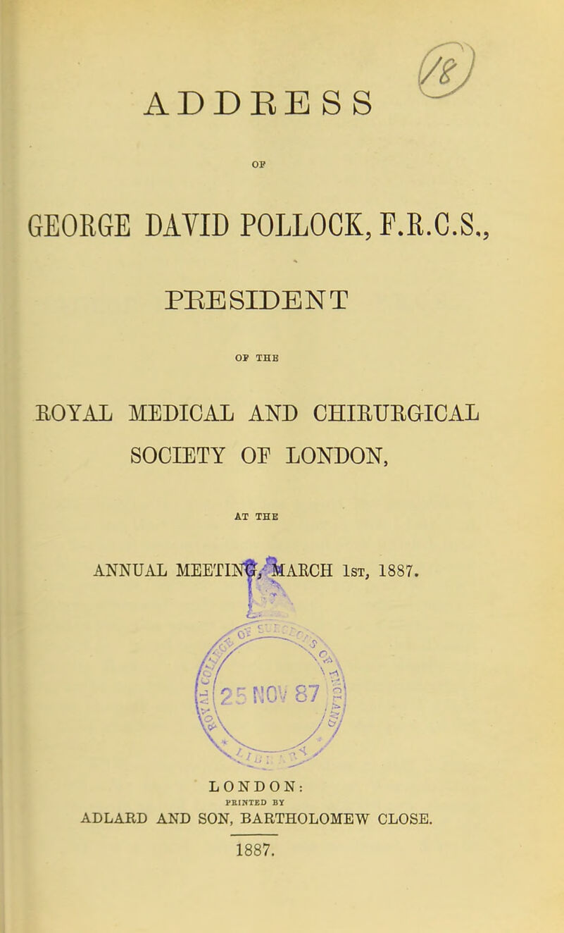 ADDEE S S OF GEORGE DAVID POLLOCK, F.R.C.S., PEE SIDE NT OF THB EOYAL MEDICAL AND CHIEUEGICAL SOCIETY OE LONDON, AT THE LONDON: VEINTED By ADLABD AND SON, BARTHOLOMEW CLOSE. 1887.