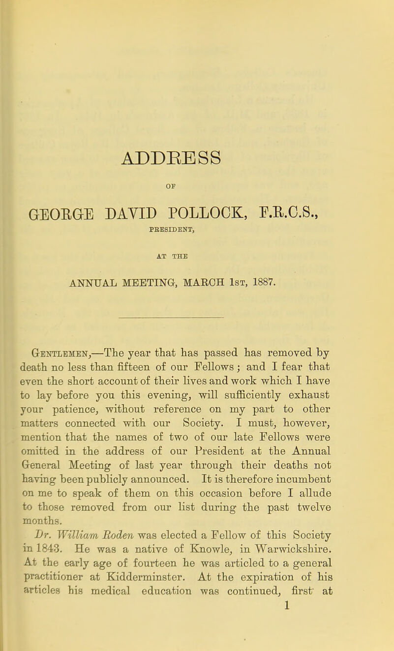 ADDEESS OF GEOEGE DAYID POLLOCK, E.E.C.S., PBBSrOENT, AT THE ANNUAL MEETING, MARCH 1st, 1887. GrENTLEMENj—The year that has passed has removed by- death no less than fifteen of our Fellows; and I fear that even the short account of their lives and work which I have to lay before you this evening, will sufficiently exhaust your patience, without reference on my part to other matters connected with our Society. I must, however, mention that the names of two of our late Fellows were omitted in the address of our President at the Annual General Meeting of last year through their deaths not having been publicly announced. It is therefore incumbent on me to speak of them on this occasion before I allude to those removed from our list during the past twelve months. JJr. William Roden was elected a Fellow of this Society in 1843. He was a native of Ejaowle, in Warwickshii'e. At the early age of fourteen he was articled to a general practitioner at Kidderminster. At the expiration of his articles his medical education was continued, first at 1