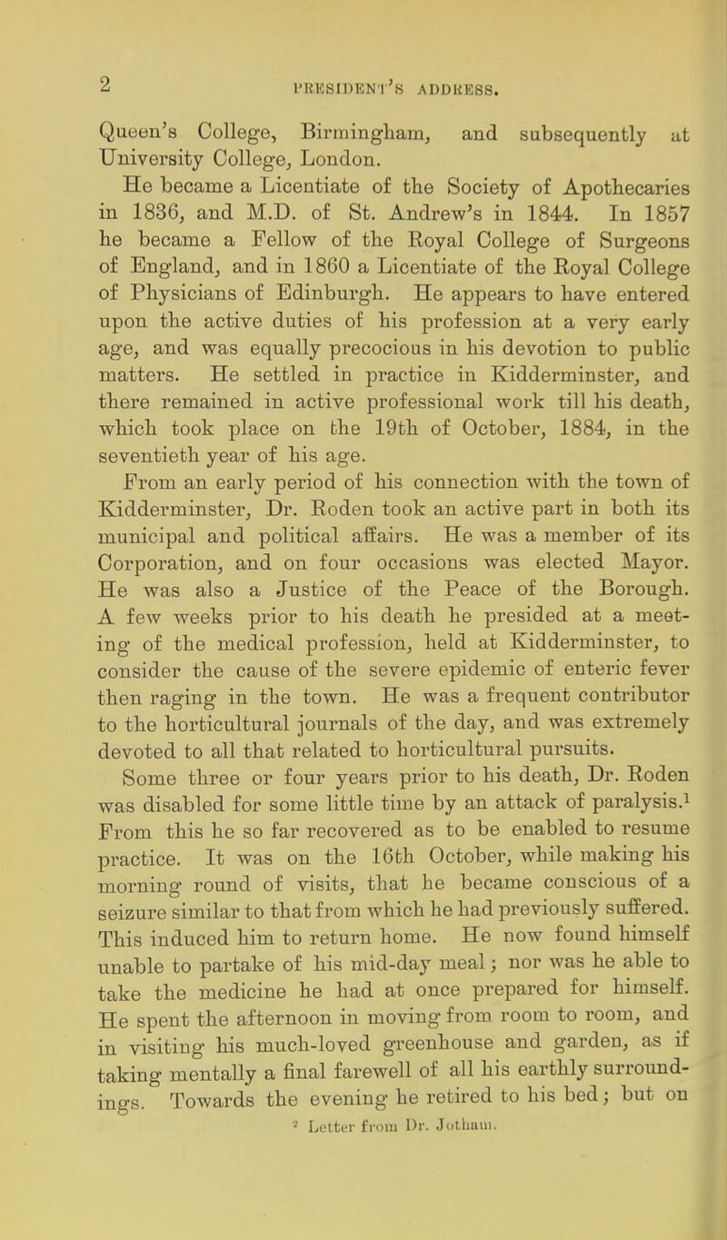 Queen's College, Birmingham, and subsequently ut University College, London. He became a Licentiate of the Society of Apothecaries in 1836, and M.D. of St. Andrew's in 1844. In 1857 he became a Fellow of the Royal College of Surgeons of England, and in 1860 a Licentiate of the Royal College of Physicians of Edinburgh. He appears to have entered upon the active duties of his profession at a very early age, and was equally precocious in his devotion to public matters. He settled in practice in Kidderminster, and there remained in active professional work till his death, which took place on the 19th of October, 1884, in the seventieth year of his age. From an early period of his connection with the town of Kidderminster, Dr. Roden took an active part in both its municipal and political affairs. He was a member of its Corporation, and on four occasions was elected Mayor. He was also a Justice of the Peace of the Borough. A few weeks prior to his death he presided at a meet- ing of the medical profession, held at Kidderminster, to consider the cause of the severe epidemic of enteric fever then raging in the town. He was a frequent contributor to the horticultural journals of the day, and was extremely devoted to all that related to horticultural pursuits. Some three or four years prior to his death. Dr. Roden was disabled for some little time by an attack of paralysis.^ From this he so far recovered as to be enabled to resume practice. It was on the 16th October, while making his morning round of visits, that he became conscious of a seizure similar to that from which he had previously suffered. This induced him to return home. He now found himself unable to partake of his mid-day meal; nor was he able to take the medicine he had at once prepared for himself. He spent the afternoon in moving from room to room, and in visiting his much-loved greenhouse and garden, as if taking mentally a final farewell of all his earthly surround- ings. Towards the evening he retired to his bed; but on LoltiT from Dr. Jothani.