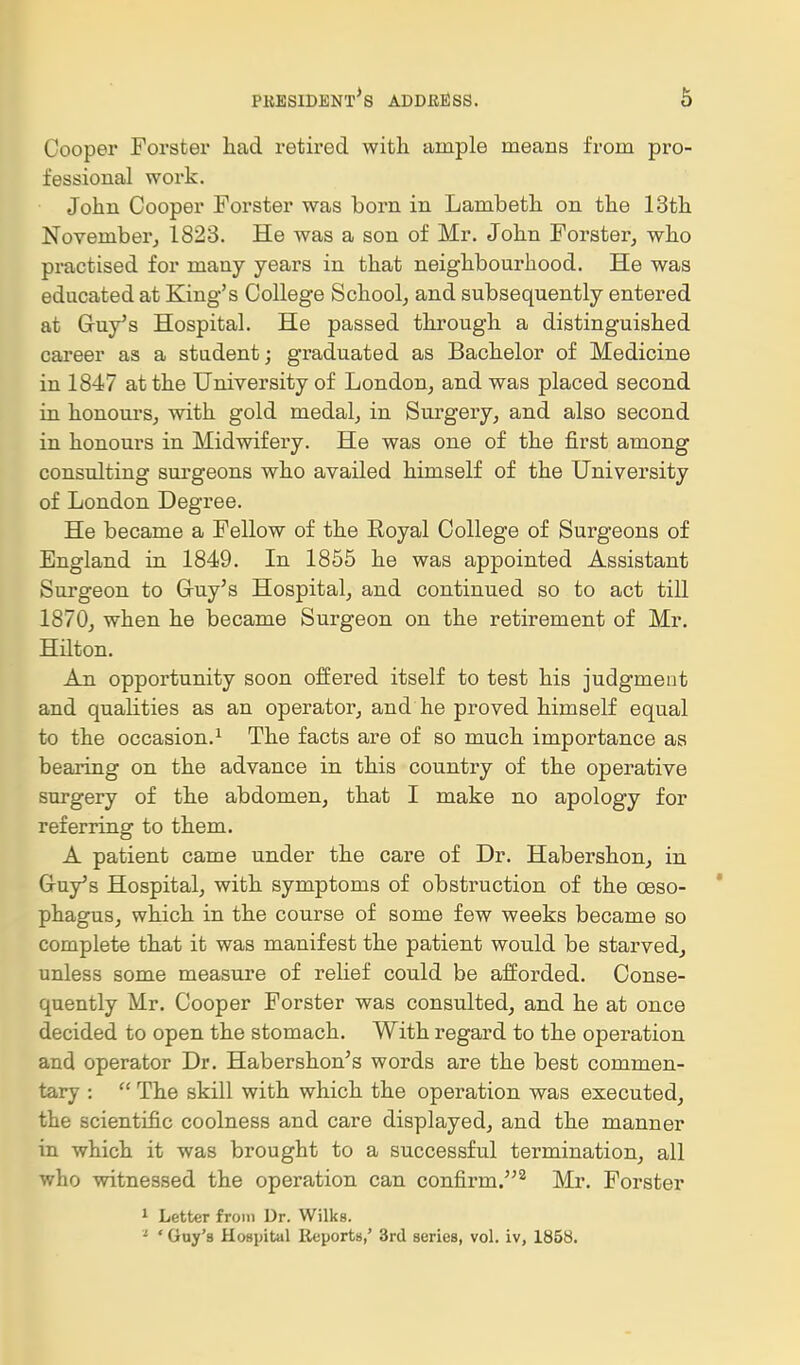 Cooper Forster had retired with ample means from pro- fessional work. John Cooper Forster was born in Lambeth on the 13th November^ 1823. He was a son of Mr. John Forster, who practised for many years in that neighbourhood. He was educated at King's College School, and subsequently entered at Gruy^s Hospital. He passed through a distinguished career as a student; graduated as Bachelor of Medicine in 1847 at the University of London, and was placed second in honoui's, with gold medal, in Surgery, and also second in honours in Midwifery. He was one of the first among consulting surgeons who availed himself of the University of London Degree. He became a Fellow of the Royal College of Surgeons of England in 1849. In 1855 he was appointed Assistant Surgeon to Gruy's Hospital, and continued so to act till 1870, when he became Surgeon on the retirement of Mr. Hilton. An opportunity soon offered itself to test his judgment and quaKties as an operator, and he proved himself equal to the occasion.^ The facts are of so much importance as bearing on the advance in this country of the operative surgery of the abdomen, that I make no apology for referring to them. A patient came under the care of Dr. Habershon, in Gruy's Hospital, with symptoms of obstruction of the oeso- phagus, which in the course of some few weeks became so complete that it was manifest the patient would be starved, unless some measure of rehef could be afforded. Conse- quently Mr. Cooper Forster was consulted, and he at once decided to open the stomach. With regard to the operation and operator Dr. Habershon's words are the best commen- tary :  The skill with which the operation was executed, the scientific coolness and care displayed, and the manner in which it was brought to a successful termination, all who witnessed the operation can confirm.'^^ Mr. Forster 1 Letter from Dr. Wilks. '■ ' Guy's Hospital lieports,' 3rd series, vol. iv, 1858.