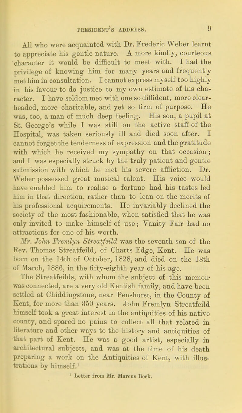 All who were acquainted with Dr. Frederic Weber learnt to appreciate his gentle nature. A more kindly^ courteous character it would be difficult to meet with. I had the privilege of knowing him for many years and frequently met him in consultation. I cannot express myself too highly in his favour to do justice to my own estimate of his cha- racter. I have seldom met with one so diffident^ more clear- headed, more charitable, and yet so firm of purpose. He was, too, a man of much deep feeling. His son, a pupil at St. G-eorge's while I was still on the active staff of the Hospital, was taken seriously ill and died soon after. I cannot forget the tenderness of expression and the gratitude with which he received my sympathy on that occasion; and I was especially struck by the truly patient and gentle submission with which he met his severe affliction. Dr. Weber possessed great musical talent. His voice would have enabled him to realise a fortune had his tastes led him in that direction, rather than to lean on the merits of his professional acquirements. He invariably declined the society of the most fashionable, when satisfied that he was only invited to make himself of use; Yanity Fair had no attractions for one of his worth. Mr. John Fremlyn Streatfeild was the seventh son of the Eev. Thomas Streatfeild, of Charts Edge, Kent. He was born on the 14th of October, 1828, and died on the 18th of March, 1886, in the fifty-eighth year of his age. The Streatfeilds, with whom the subject of this memoir was connected, are a very old Kentish family, and have been settled at Chiddingstone, near Penshurst, in the County of Kent, for more than 350 years. John Fremlyn Streatfeild himself took a great interest in the antiquities of his native county, and spared no pains to collect all that related in literature and other ways to the history and antiquities of that part of Kent. He was a good artist, especially in architectural subjects, and was at the time of his death preparing a work on the Antiquities of Kent, with illus- trations by himself.^ ' Letter from Mr. Marcus Beck.