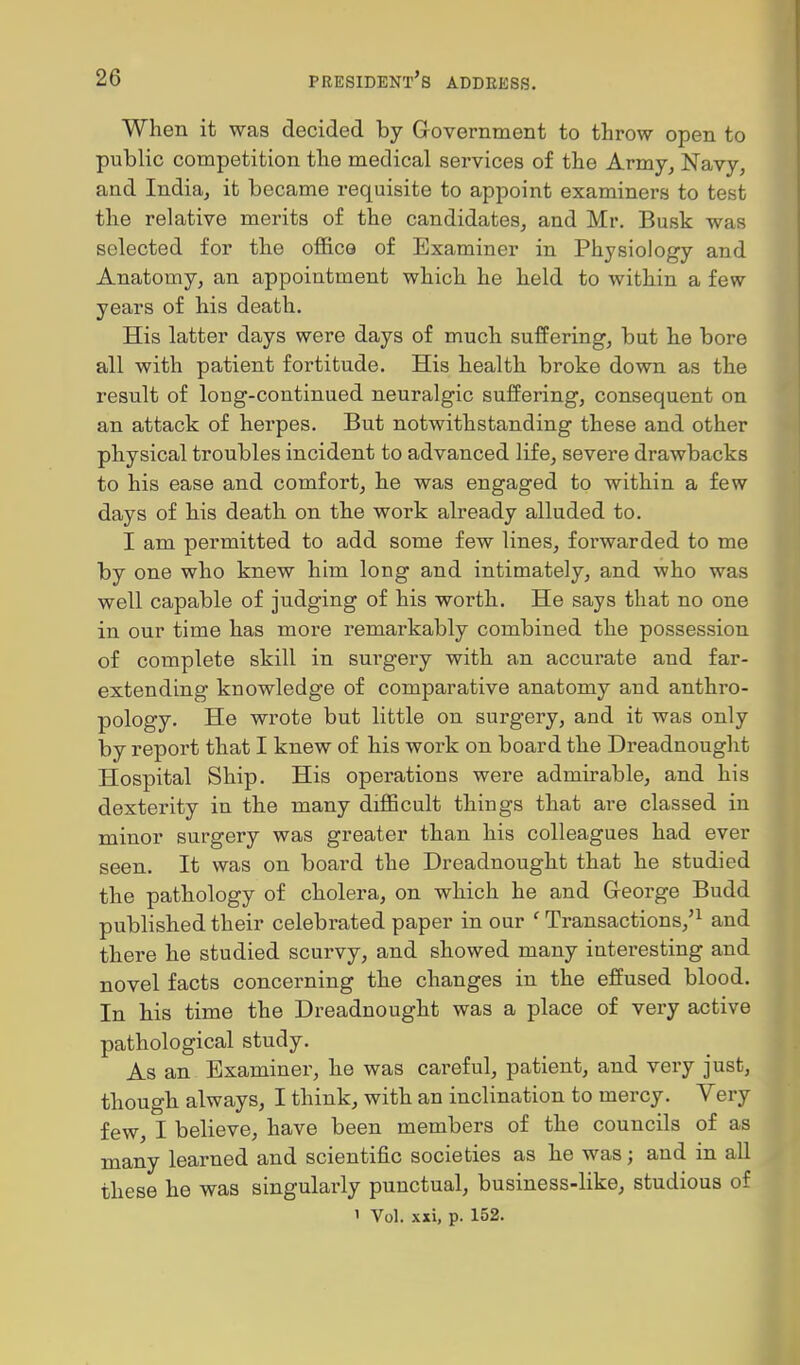 When it was decided by Government to throw open to public competition the medical services of the Army^ Navy, and India, it became requisite to appoint examiners to test the relative merits of the candidates, and Mr. Busk was selected for the office of Examiner in Physiology and Anatomy, an appointment which he held to within a few years of his death. His latter days were days of much suffering, but he bore all with patient fortitude. His health broke down as the result of long-continued neuralgic suffering, consequent on an attack of herpes. But notwithstanding these and other physical troubles incident to advanced life, severe drawbacks to his ease and comfort, he was engaged to within a few days of his death on the work already alluded to. I am permitted to add some few lines, foi-warded to me by one who knew him long and intimately, and who was well capable of judging of his worth. He says that no one in our time has more remarkably combined the possession of complete skill in surgery with an accurate and far- extending knowledge of comparative anatomy and anthro- pology. He wrote but little on surgery, and it was only by report that I knew of his work on board the Dreadnought Hospital Ship. His operations were admirable, and his dexterity in the many difficult things that are classed in minor surgery was greater than his colleagues had ever seen. It was on board the Dreadnought that he studied the pathology of cholera, on which he and Greorge Budd published their celebrated paper in our ' Transactions,'^ and there he studied scurvy, and showed many interesting and novel facts concerning the changes in the effused blood. In his time the Dreadnought was a place of very active pathological study. As an Examiner, he was careful, patient, and very just, though always, I think, with an inclination to mercy. Very few, I believe, have been members of the councils of as many learned and scientific societies as he was; and in all these he was singularly punctual, business-like, studious of 1 Vol. xxi, p. 152.