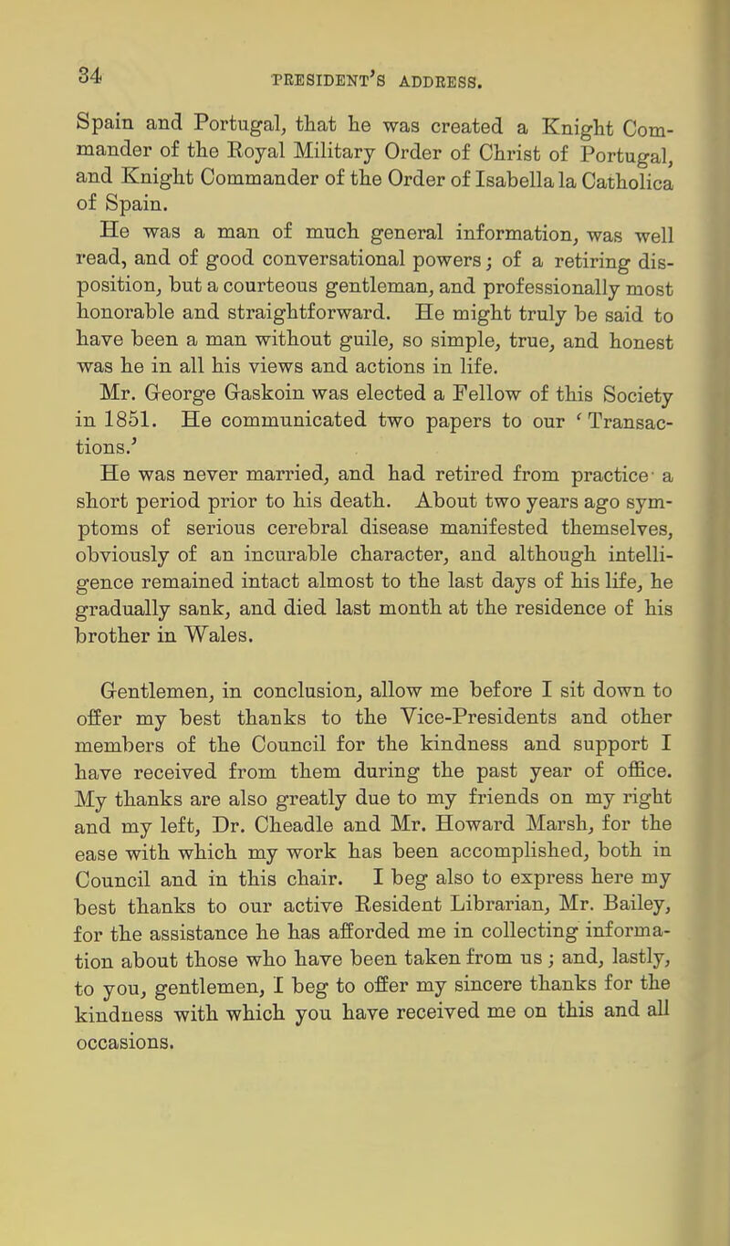 Spain and Portugal, that he was created a Knight Com- mander of the Royal Military Order of Christ of Portugal, and Knight Commander of the Order of Isabella la Catholica of Spain. He was a man of much general information, was well read, and of good conversational powers; of a retiring dis- position, but a courteous gentleman, and professionally most honorable and straightforward. He might truly be said to have been a man without guile, so simple, true, and honest was he in all his views and actions in life. Mr. G-eorge G-askoin was elected a Fellow of this Society in 1851. He communicated two papers to our ' Transac- tions.' He was never married, and had retired from practice- a short period prior to his death. About two years ago sym- ptoms of serious cerebral disease manifested themselves, obviously of an incurable character, and although intelli- gence remained intact almost to the last days of his life, he gradually sank, and died last month at the residence of his brother in Wales. Gentlemen, in conclusion, allow me before I sit down to offer my best thanks to the Vice-Presidents and other members of the Council for the kindness and support I have received from them during the past year of office. My thanks are also greatly due to my friends on my right and my left. Dr. Cheadle and Mr. Howard Marsh, for the ease with which my work has been accomplished, both in Council and in this chair. I beg also to express here my best thanks to our active Resident Librarian, Mr. Bailey, for the assistance he has afforded me in collecting informa- tion about those who have been taken from us; and, lastly, to you, gentlemen, I beg to offer my sincere thanks for the kindness with which you have received me on this and all occasions.