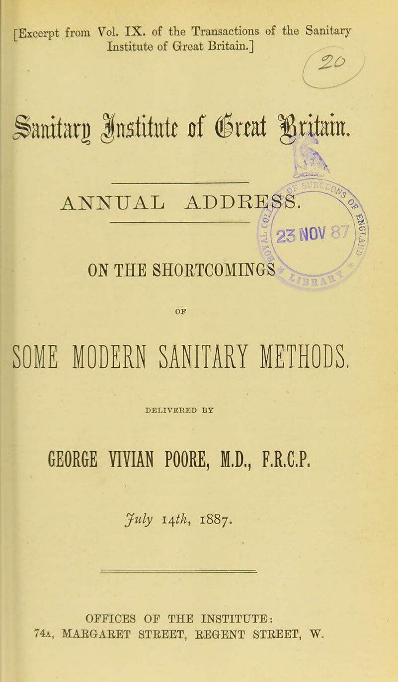 [Excerpt from Vol. IX. of the Transactions of the Sanitary Institute of Great Britain.] ANNUAL ADDREsIr^'' O J ON THE SHORTCOMINGS 23 NOV 8 OP SOME MODERN SANITARY METHODS. DELIVERED BY GEORGE VIVIAN POORE, M.D,, F.R.C.P. July 14th, 1887. OFFICES OF THE INSTITUTE: 74a, MAEGAEET STEEET, EEGENT STEEET, W,