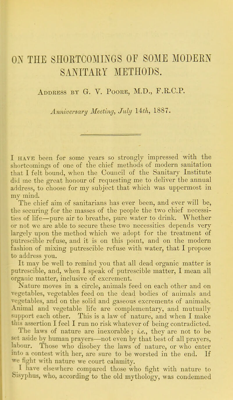 OxN THE SHORTCOMINGS Of SOME MODERN SANITARY METHODS. Address by G. V. Poore, M.D., F.R.C.P. Anniversary Meeting, July 14:th, 1887. I HAVE been for some years so strongly impressed with the shortcomings of one of the chief metliods of modern sanitation that I felt bound, when the Council of the Sanitary Institute did me the great honom* of requesting me to deliver the annual addi-ess, to choose for my subject that which was uppermost in my mind. The chief aim of sanitarians has ever been, and ever will be, the securing for the masses of the people the two chief necessi- ties of life—pure air to breathe, pure water to drink. Whether or not we are able to secure these two necessities depends very largely upon the method which we adopt for the treatment of putrescible refuse, and it is on this point, and on the modern fashion of mixing putrescible refuse with water, that I propose to address you. It may be well to remind you that all dead organic matter is putrescible, and, when I speak of putrescible matter, I mean all organic matter, inclusive of excrement. Nature moves in a circle, animals feed on each other and on vegetables, vegetables feed on the dead bodies of animals and vegetables, and on the solid and gaseous excrements of animals. Animal and vegetable life are complementary, and mutually support each other. This is a law of nature, and when I make tins assertion I feel I run no risk whatever of being contradicted. The laws of nature are inexorable ; i.e., they are not to be set aside by human prayers—not even by that best of all prayers, labour. Those who disobey the laws of nature, or who enter into a contest with her, are sure to be worsted in the end. If we fight with nature we court calamity. I have elsewhere compared those who fight with nature to Sisyphus, who, according to the old mythology, was condemned