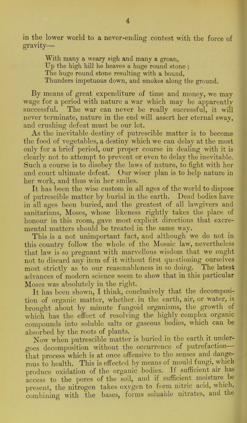 in the lower world to a never-ending contest with the force of gravity— With many a weary sigh and many a groan, Up the high hill he heaves a huge round stone ; The huge round stone resulting with a bound, Thunders impetuous down, and smokes along the ground. By means of great expenditure of time and money, we may wage for a period with natxire a war which may he apparently successful. The war can never be really successful, it will never terminate, nature in the end will assert her eternal sway, and crushing defeat must be our lot. As the inevitable destiny of putrescible matter is to become the food of vegetables, a destiny which we can delay at the most only for a brief period, our proper course in dealing with it is clearly not to attempt to prevent or even to delay the inevitable. Such a course is to disobey the laws of nature, to fight with her and court ultimate defeat. Our wiser plan is to help nature in her work, and thus win her smiles. It has been the wise custom in all ages of the world to dispose of putrescible matter by burial in the earth. Dead bodies have iti all ages been bm'ied, and the greatest of all lawgivers and sanitarians, Moses, whose likeness rightly takes the place of honour in this room, gave most explicit directions that excre- mental matters should be treated in the same way. This is a not unimportant fact, and although we do not in this comitry follow the whole of the Mosaic law, nevertheless that law is so pregnant with marvellous wisdom that we ought not to discard any item of it without first questioning ourselves most strictly as to our reasonableness in so douig. The latest advances of modern science seem to show that in this particular Moses was absolutely in the right. It has been shown, I think, conclusively that the decomposi- tion of organic matter, whether, in the earth, air, or water, is brought about by minute fungoid organisms, the growth of which has the effect of resolving the highly complex organic compounds into soluble salts or gaseous bodies, which can be absorbed by the roots of plants. Now when putrescible matter is buried in the earth it under- goes decomposition without the occurrence of putrefaction— that process which is at once offensive to the senses and dange- rous to health. This is effected by means of mould fungi, which produce oxidation of the organic bodies. If sufficient air hi access to the pores of the soil, and if sufficient moisture 1 present, the nitrogen takes oxygen to form nitric acid, which, combining with the bases, forms soluable nitrates, and the