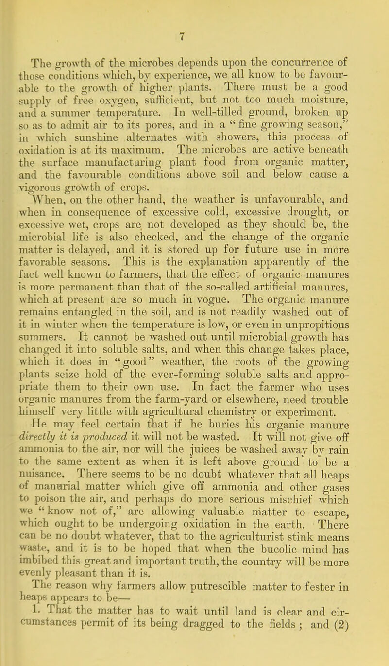 The growth of the microbes depends upon the concurrence of those conditions which, by experience, we all know to be favour- able to the growth of higher plants. There must be a good supply of free oxygen, sufficient, but not too much moisture, and a summer temperature. In well-tilled ground, broken up so as to admit air to its pores, and in a  fine growing season, in which sunshine alternates with showers, this process of oxidation is at its maximum. The microbes are active beneath the surface manufacturing plant food from organic matter, and the favourable conditions above soil and below cause a vigorous growth of crops. When, on the other hand, the weather is unfavourable, and when in consequence of excessive cold, excessive drought, or excessive wet, crops are not developed as they should be, the mici'obial life is also checked, and the change of the organic matter is delayed, and it is stored up for future use in more favorable seasons. This is the explanation apparently of the fact well known to farmers, that the effect of organic manures is more permanent than that of the so-called artificial manures, which at present are so much in vogue. The organic manure remains entangled in the soil, and is not readily washed out of it in winter when the temperature is low, or even in unpropitious summers. It cannot be washed out until microbial growth has changed it into soluble salts, and when this change takes place, which it does in good weather, the roots of the growing plants seize hold of the ever-forming soluble salts and appro- priate them to their own use. In fact the farmer who uses organic manures from the farm-yard or elsewhere, need trouble himself very little with agricultural chemistry or experiment. He may feel certain that if he buries his organic manure directly it is ■produced it will not be wasted. It will not give off ammonia to the air, nor will the juices be washed away by rain to the same extent as when it is left above ground to be a nuisance. There seems to be no doubt whatever that all heaps of manurial matter which give off ammonia and other gases to poison the air, and perhaps do more serious mischief which we  know not of, are allowing valuable rdatter to escape, which ought to be undergoing oxidation in the earth. There can be no doubt whatever, that to the agriculturist stink means waste, and it is to be hoped that when the bucolic mind has imbibed this great and important truth, the country will be more evenly pleasant than it is. The reason why farmers allow putrescible matter to fester in heaps appears to be— 1. That the matter has to wait until land is clear and cir- cumstances permit of its being dragged to the fields ; and (2)
