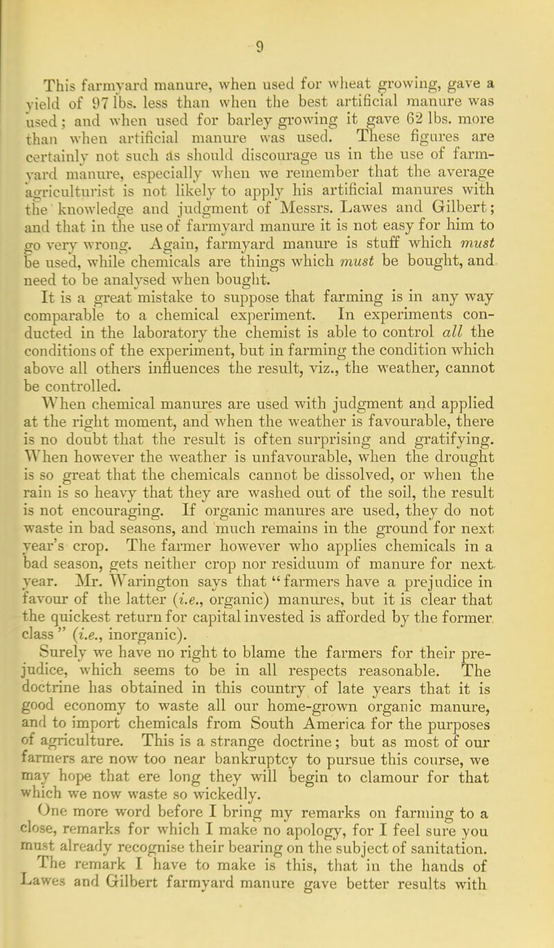 This farmyard manure, when used for wheat growing, gave a yield of 97 lbs. less than when the best artificial manure was used; and when used for barley growing it gave 62 lbs. more than when artificial manure was used. Tliese figures are certainly not such £ts should discourage us in the use of farm- vard manure, especially when we remember that the average agricultui-ist is not likely to ajDply his artificial manures with the knowledge and judgment of Messrs. Lawes and Gilbert; and that in the use of farmyard manure it is not easy for him to go very wrong. Again, farmyard manure is stuff which must be used, while chemicals are things which must be bought, and need to be analysed when bought. It is a gi-eat mistake to suppose that farming is in any way comparable to a chemical experiment. In experiments con- ducted in the laboratory the chemist is able to control all the conditions of the experiment, but in farming the condition which above all others influences the result, viz., the weather, cannot be controlled. When chemical manui*es are used with judgment and applied at the right moment, and when the weather is favourable, there is no doubt that the result is often surprising and gratifying. When however the w^eather is unfavourable, when the drought is so great that the chemicals cannot be dissolved, or when the rain is so hea\y that they are washed out of the soil, the result is not encouraging. If organic manures are used, they do not waste in bad seasons, and much remains in the ground for next year's crop. The farmer however who applies chemicals in a bad season, gets neither crop nor residuum of manure for next- year. Mr. Warington says that farmers have a prejudice in favour of the latter {i.e., organic) maniu'es, but it is clear that the quickest return for capital invested is afforded by the former, class  {i.e., inorganic). Surely we have no right to blame the farmers for their pre- judice, which seems to be in all respects reasonable. The doctrine has obtained in this country of late years that it is good economy to waste all our home-grown organic manure, and to import chemicals from South America for the purposes of agriculture. This is a strange doctrine; but as most of our farmers are now too near bankruptcy to pursue this course, we may hope that ere long they will begin to clamour for that which we now waste so wickedly. One more word before I bring my remarks on farming to a close, remarks for which I make no apology, for I feel sure you must already recognise their bearing on the subject of sanitation. The remark I have to make is this, that in the hands of Lawes and Gilbert farmyard manure gave better results with