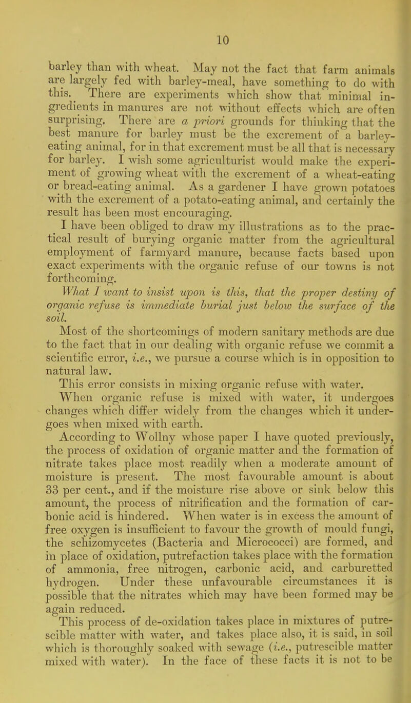barley than with wheat. May not the fact that farm animals are largely fed with barley-meal, have something to do with this.^ There are experiments which show that minimal in- gredients in manures are not without effects which are often surprising. There are a priori grounds for thinking that the best manure for barley must be the excrement of a barley- eating animal, for in that excrement must be all that is necessary for barley. I wish some agriculturist would make the experi- ment of growing wheat with the excrement of a wheat-eating or bread-eating animal. As a gardener I have grown potatoes with the excrement of a potato-eating animal, and certainly the result has been most encouraging. I have been obliged to draw my illustrations as to the prac- tical result of burying organic matter from the agricultural employment of farmyard manure, because facts based upon exact experiments with the organic refuse of our towns is not forthcoming. What I loant to insist upon is this, that the proper destiny of organic refuse is immediate burial just below the surface of the soil. Most of the shortcomings of modern sanitary methods are due to the fact that in our dealing with organic refuse we commit a scientific error, i.e., we pui'sue a com'se which is in opposition to natural law. This error consists in mixing organic refuse with water. When organic refuse is mixed with water, it undergoes changes wdiich differ widely from the changes which it under- goes when mixed with earth. According to Wollny whose paper I have quoted previously, the process of oxidation of organic matter and the formation of nitrate takes place most readily when a moderate amount of moisture is present. The most favourable amount is about 33 per cent., and if the moisture rise above or sink below this amount, the process of nitrification and the formation of car- bonic acid is hindered. When water is in excess the amount of free oxygen is insufficient to favour the growth of mould fungi, the schizomycetes (Bacteria and Micrococci) are formed, and in place of oxidation, putrefaction takes place with the formation of ammonia, free nitrogen, carbonic acid, and carburetted hydrogen. Under these unfavourable circumstances it is possible that the nitrates which may have been formed may be again reduced. This process of de-oxidation takes place in mixtures of putre- scible matter with water, and takes place also, it is said, in soil which is thoroughly soaked with sewage (i.e., putrescible matter mixed with water). In the face of these facts it is not to be