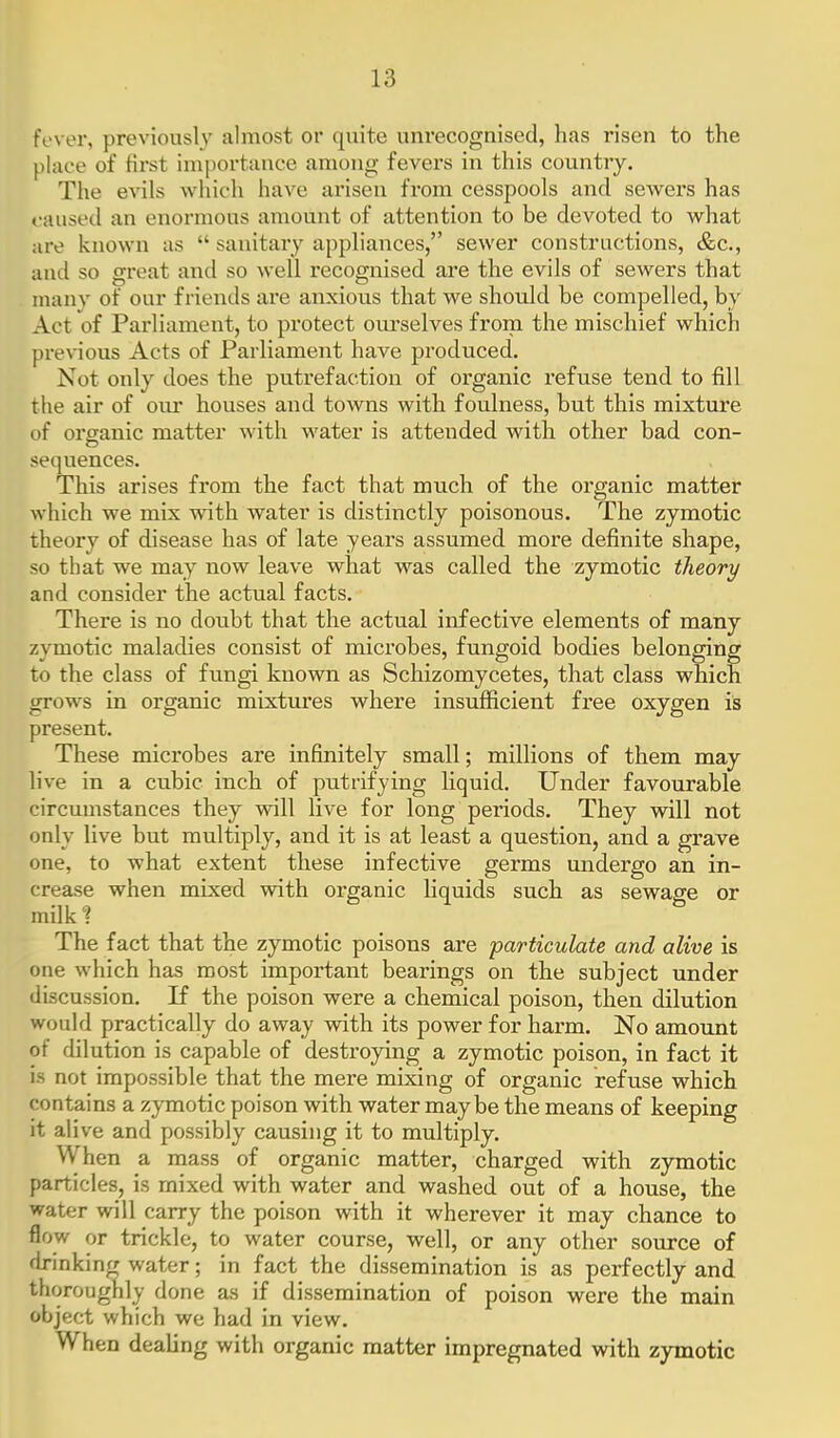fever, previously almost or quite unrecognised, has risen to the place of first importance among fevers in this country. Tlie eA'ils which have arisen fi'om cesspools and seAvers has caused an enormous amount of attention to be devoted to what are known as  sanitary appliances, sewer constructions, &c., and so great and so well recognised are the evils of sewers that manv of our friends are anxious that we should be compelled, by Act of Parliament, to protect oiu'selves from the mischief which preA-ious Acts of Parliament have produced. Not only does the putrefaction of organic refuse tend to fill the air of our houses and towns with foulness, but this mixture of organic matter with water is attended with other bad con- sequences. This arises from the fact that much of the organic matter which we mix with water is distinctly poisonous. The zymotic theory of disease has of late years assumed more definite shape, so that we may now leave what was called the zymotic theory and consider the actual facts. There is no doubt that the actual infective elements of many zymotic maladies consist of microbes, fungoid bodies belonging to the class of fungi known as Schizomycetes, that class which grows in organic mixtixres where insufficient free oxygen is present. These microbes are infinitely small; millions of them may live in a cubic inch of putrifying liquid. Under favourable circumstances they will live for long periods. They will not only live but multiply, and it is at least a question, and a grave one, to what extent these infective germs undergo an in- crease when mixed with organic liquids such as sewage or milk^ 6 ^ S The fact that the zymotic poisons are particulate and alive is one which has most important bearings on the subject under discussion. If the poison were a chemical poison, then dilution would practically do away with its power for harm. No amoimt of dilution is capable of destroying a zymotic poison, in fact it is not impossible that the mere mixing of organic refuse which contains a zymotic poison with water maybe the means of keeping it alive and possibly causing it to multiply. When a mass of organic matter, charged with zymotic particles, is mixed with water and washed out of a house, the water will carry the poison with it wherever it may chance to flow or trickle, to water course, well, or any other source of fh-inking water; in fact the dissemination is as perfectly and thoroughly done as if dissemination of poison were the main object which we had in view. When dealing with organic matter impregnated with zymotic