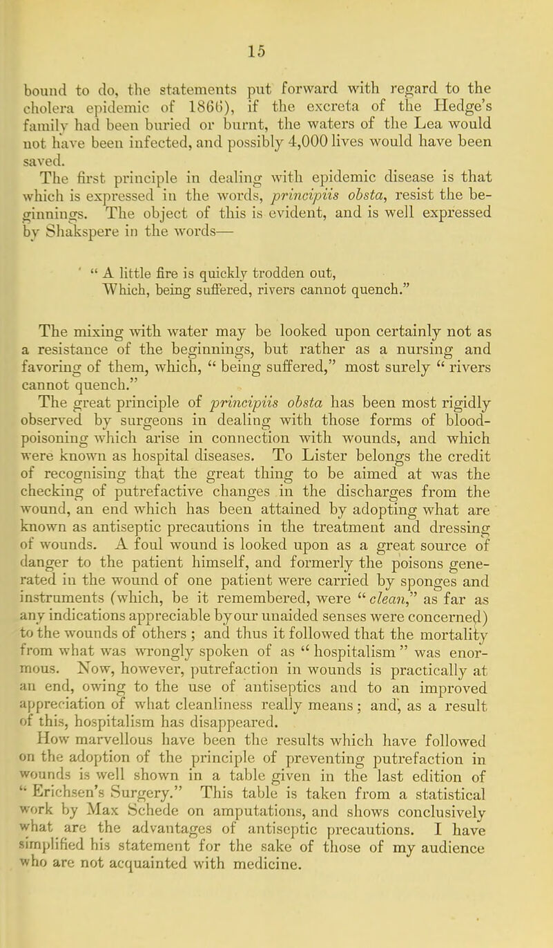 bound to do, the statements put forward with regard to the cholera epidemic of 186()), if the excreta of the Hedge's family had been buried or burnt, the waters of the Lea would not have been infected, and possibly 4,000 lives would have been saved. The first principle in dealing with epidemic disease is that which is expressed in the words, principiis obsta, resist the be- ginnings. The object of this is evident, and is well expressed by Shakspere in the words—  A little fire is quickly trodden out, Which, being sufiered, rivers cannot quench. The mixing with water may be looked upon certainly not as a resistance of the beginnings, but rather as a nursing and favoring of them, which,  being suffered, most surely  rivers cannot quench. The great principle of principiis obsta has been most rigidly observed by surgeons in dealing with those forms of blood- poisoning which arise in connection with wounds, and which were known as hospital diseases. To Lister belongs the credit of recognising that the great thing to be aimed at was the checking of putrefactive changes in the discharges from the wound, an end which has been attained by adopting what are known as antiseptic precautions in the treatment and dressing of wounds. A foul wound is looked upon as a great source of danger to the patient himself, and formerly the poisons gene- rated in the wound of one patient were carried by sponges and instruments (which, be it remembei*ed, were  clean, as far as any indications appreciable by our unaided senses were concerned) to the wounds of others ; and thus it followed that the mortality from what was wrongly spoken of as  hospitalism  was enor- mous. Now, however, putrefaction in wounds is practically at an end, owing to the use of antiseptics and to an improved appreciation of what cleanliness really means; and, as a result of this, hospitalism has disappeared. How marvellous have been the results which have followed on the adoption of the principle of preventing putrefaction in wounds is well shown in a table given in the last edition of  Erichsen's Surgery. This table is taken from a statistical work by Max Schede on amputations, and shows conclusively what are the advantages of antiseptic precautions. I have simplified his statement for the sake of those of my audience who are not acquainted with medicine.