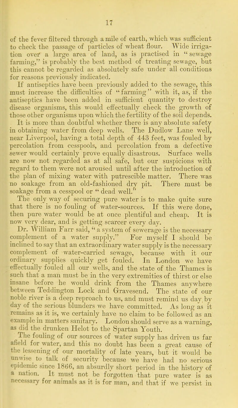 of the fever filtered through a mile of earth, which was sufficient to check the passage of particles of wheat flour. Wide irriga- tion over' a lai'ge area of land, as is practised in  sewage farming, is probably the best method of treating sewage, but this cannot be regarded as absolutely safe under all conditions for reasons previously indicated. If antiseptics have been previously added to the sewage, this must increase the difficulties of farming with it, as, if the antiseptics bave been added in sufficient quantity to destroy disease organisms, this would effectually check the growth of those other organisms upon which the fertility of the soil depends. It is more than doubtful whether there is any absolute safety in obtaining water from deep wells. The Dudlow Lane well, near Liverpool, having a total depth of 443 feet, was fouled by percolation from cesspools, and percolation from a defective sewer would certainly prove equally disastrous. Surface wells are now not regai'ded as at all safe, but our suspicions with regard to them were not aroused until after the introduction of the plan of mixing water with putrescible matter. There was no soakage from an old-fashioned dry pit. There must be soakage from a cesspool or  dead well. The only way of securing pure water is to make quite sure that there is no fouling of water-sources. If this were done, then pure water would be at once plentiful and cheap. It is now very dear, and is getting scarcer every day. Dr. William Farr said,  a system of sewerage is the necessary complement of a water supply. For myself I should be inclined to say that an extraordinary M^ater supply is the necessary complement of water-carried sewage, because with it our ordinary supplies quickly get fouled. In London we have effectually fouled all our wells, and the state of the Thames is such that a man must be in the very extremities of thirst or else insane before he would drink from the Thames anywhere between Teddington Lock and Gravesend. The state of our noble river is a cfeep reproach to us, and must remind us day, by day of the serious blunders we have committed. As long as it remains as it is, we certainly have no claim to be followed as an example in matters sanitary. London shou.ld serve as a warning, as did the drunken Helot to the Spartan Youth. The fouling of our sources of water supply has driven us far afield for water, and this no doubt has been a great cause of t.he les.sening of our mortality of late years, but it would be unwise_ to talk of security because we have had no serious epidemic since 1866, an absurdly short period in the history of a nation. It must not be forgotten that pure water is as necessary for animals as it is for man, and that if we persist in