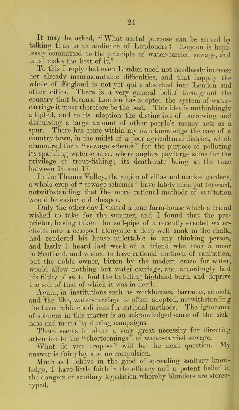 It may be asked, What useful purpose can be served by- talking thus to an audience of Londoners ? Loijdon is hope- lessly committed to the principle of water-carried sewage, and must make the best of it. ° To this I reply that even London need not needlessly increase her already insurmountable difficulties, and that happily the whole of England is not yet quite absorbed into London and other cities. There is a very general belief throughout the country that because London has adopted the system of water- carriage it must therefore be the best. This idea is unthinkingly adopted, and to its adoption the distinction of borrowing and disbursing a large amount of other people's money acts as a spur. There has come within my own knowledge the case of a country town, in the midst of a poor agricultural district, which clamoured for a  sewage scheme  for the purpose of polluting its sparkling water-course, where anglers pay large sums for the privilege of trout-fishing; its death-rate being at the time between 16 and 17. In the Thames Valley, the region of villas and market gardens, a whole crop of  sewage schemes  have lately been put forward, notwithstanding that the more rational methods of sanitation would be easier and cheaper. Only the other day I visited a lone farm-house which a friend wished to take for the summer, and I found that the pro- prietor, having taken the soil-pipe of a recently erected water- closet into a cesspool alongside a deep well sunk in the chalk, had rendered his house unlettable to any thinking person, and lastly T heard last week of a friend who took a moor in Scotland, and wished to have rational methods of sanitation, but the noble owner, bitten by the modern craze for water, would allow nothing but water carriage, and accordingly laid his filthy pipes to foul the babbling highland bm-n, and deprive the soil of that of which it was in need. Again, in institutions such as workhouses, barracks, schools, and the like, water-carriage is often adopted, notwithstanding the favourable conditions for rational methods. The ignorance of soldiers in this matter is an acknowledged cause of the sick- ness and mortality during campaigns. There seems in short a very great necessity for directing attention to the shortcomings of water-carried sewage. What do you propose? will be the next question. My answer is fair play and no compulsion. Much as I believe in the good of spreading sanitary know- ledge, I have little faith in the efficacy and a potent belief in tlie dangers of sanitary legislation whereby blunders are stereo- typed.