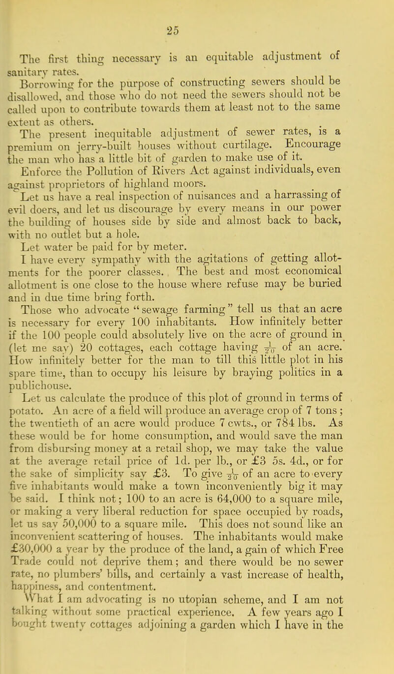 The first thing necessary is an equitable adjustment of sanitary rates. BorrowiniT for the purpose of constructing sewers should be disallowed, and those who do not need the sewers should not be called upon to contribute towai'ds them at least not to the same extent as others. The present inequitable adjustment of sewer rates, is a premium on jerry-built houses without curtilage. Encom-age the man who has a little bit of garden to make use of it. Enforce the Pollution of Rivers Act against individuals, even against proprietors of highland moors. Let us have a real inspection of nuisances and a harrassing of evil doers, and let us discourage by every means in our power the building of houses side by side and almost back to back, with no outlet but a hole. Let water be paid for by meter. I have every sympathy with the agitations of getting allot- ments for the poorer classes. The best and most economical allotment is one close to the house where refuse may be buried and in due time bring forth. Those who advocate  sewage farming  tell us that an acre is necessary for every 100 inhabitants. How infinitely better if the 100 people could absolutely hve on the acre of ground in (let me say) 20 cottages, each cottage having ^ of an acre. How infinitely better for the man to till this little plot in his spare time, than to occupy his leisure by braying politics in a publichouse. Let us calculate the produce of this plot of ground in terms of potato. An acre of a field will produce an average crop of 7 tons ; the twentieth of an acre would produce 7 cwts., or 784 lbs. As these would be for home consumption, and would save the man from disbursing money at a retail shop, we may take the value at the average retail price of Id. per lb., or £3 5s. 4d., or for the sake of simplicity say £3. To give of an acre to every five inhabitants would make a town inconveniently big it may be said. I think not; 100 to an acre is 64,000 to a square mile, or making a very liberal reduction for space occupied by roads, let us say 50,000 to a square mile. This does not sound like an inconvenient scattering of houses. The inhabitants would make £30,000 a year by the produce of the land, a gain of which Free Trade could not deprive them; and there would be no sewer rate, no plumbers' bills, and certainly a vast increase of health, happiness, and contentment. What I am advocating is no utopian scheme, and I am not talking without some practical experience. A few years ago I bought twenty cottages adjoining a garden which 1 have in the
