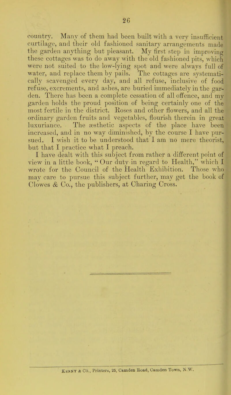 country. Many of them had been built with a very insufficient curtilage, and their old fashioned sanitary arrangements made the garden anything but pieasant. My first step in improving these cottages was to do away with the old fashioned pits, which were not suited to the low-lying spot and were always full of water, and replace them by pails. The cottages are systemati- cally scavenged every day, and all refuse, inclusive of food refuse, exci'ements, and ashes, are buried immediately in the gar- den. There has been a complete cessation of all offence, and my garden holds the proud position of being certainly one of the most fertile in the district. Roses and other flowers, and all the ordinary garden fruits and vegetables, flourish therein in great luxuriance. The aesthetic aspects of the place have been increased, and in no way diminished, by the course I have pur- sued. I wish it to be understood that I am no mere theorist, but that I practice what I preach. I have dealt with this subject from rather a different point of view in a little bonk,  Our duty in regard to Health, which I wrote for the Council of the Health Exhibition. Those who may care to pursue this subject further, may get the book of Clowes & Co., the publishers, at Charing Cross. EuNNT & Co., Printers, 25, Camden Eoad, Camden Town, N.VT.