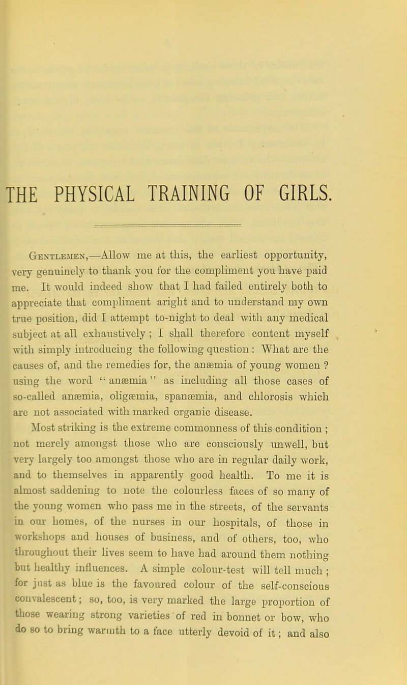 THE PHYSICAL TRAINING OF GIRLS. Gentlemen,—Allow me at this, the earliest opportunity, very genuinely to thank you for the compliment you have paid me. It would indeed show that I had failed entirely both to appreciate that compliment aright and to understand my own true position, did I attempt to-night to deal with any medical subject at all exhaustively ; I shall therefore content myself with simply introducing the following question : What are the causes of, and the remedies for, the anaemia of young women ? using the word anaemia as including all those cases of so-called anemia, oligjemia, spantemia, and chlorosis which are not associated with marked organic disease. Most striking is the extreme commonness of this condition ; not merely amongst those who are consciously unwell, but very largely too amongst those who are in regular daily work, and to themselves in apparently good health. To me it is almost saddening to note the colourless faces of so many of the young women who pass me in the streets, of the servants in our homes, of the nurses ui our hospitals, of those in workshops and houses of business, and of others, too, who throughout their lives seem to have had around them nothing but healthy influences. A simple colour-test will tell much ; for just as blue is the favoured colour of the self-conscious convalescent; so, too, is very marked the large proportion of those wearing strong varieties of red in bonnet or bow, who do so to bring warmth to a face utterly devoid of it; and also