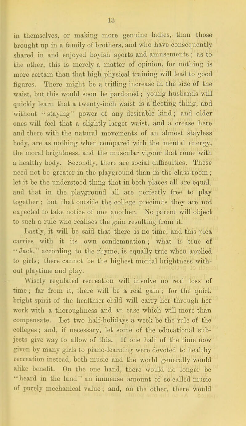 ill themselves, or making more genuine ladies, tliun those brought up in a family of brothers, and who have consequently shared in and enjoyed boyish sports and amusements ; as to the other, this is merely a matter of opinion, for nothing is more certaiii than that high physical training will lead to good figures. There might be a trifling increase in the size of the waist, but this would soon be pardoned; young husbands will quickly learn that a twenty-inch waist is a fleeting thing, and without staying power of any desirable kind; and older ones will feel that a slightly larger waist, and a crease here and there with the natural movements of an almost stayless body, are as nothing when compared with the mental energy, the moral brightness, and the muscular vigour that come with a healthy body. Secondly, there are social difficulties. These need not be greater in the playground than in the class-room; let it be the understood thing that in both places all are equal, and that in the playground all are perfectly free to play together ; but that outside the college precincts they are not expected to take notice of one another. No parent will object to such a rule who realises the gain resulting from it. Lastly, it will be said that there is no time, and this plea carries with it its own condemnation ; what is true of Jack, according to the rhyme, is equally true when applied to girls; there cannot be the Tiighest mental brightness with- out playtime and play. Wisely regulated recreation will involve no real loss of time; far from it, there will be a real gain ; for the quick bright spirit of the healthier child will carry her through her work with a thoroughness and an ease which will more than compensate. Let two half-holidays a week be the rule of the colleges; and, if necessary, let some of the educational sub- jects give way to allow of this. If one half of the time now given by many girls to piano-learning were devoted to healthy recreation instead, both music and the world generally would alike benefit. On the one hand, there would no longer be heard in the land an immense amount of so-called music of purely mechanical value; and, on the other, there would