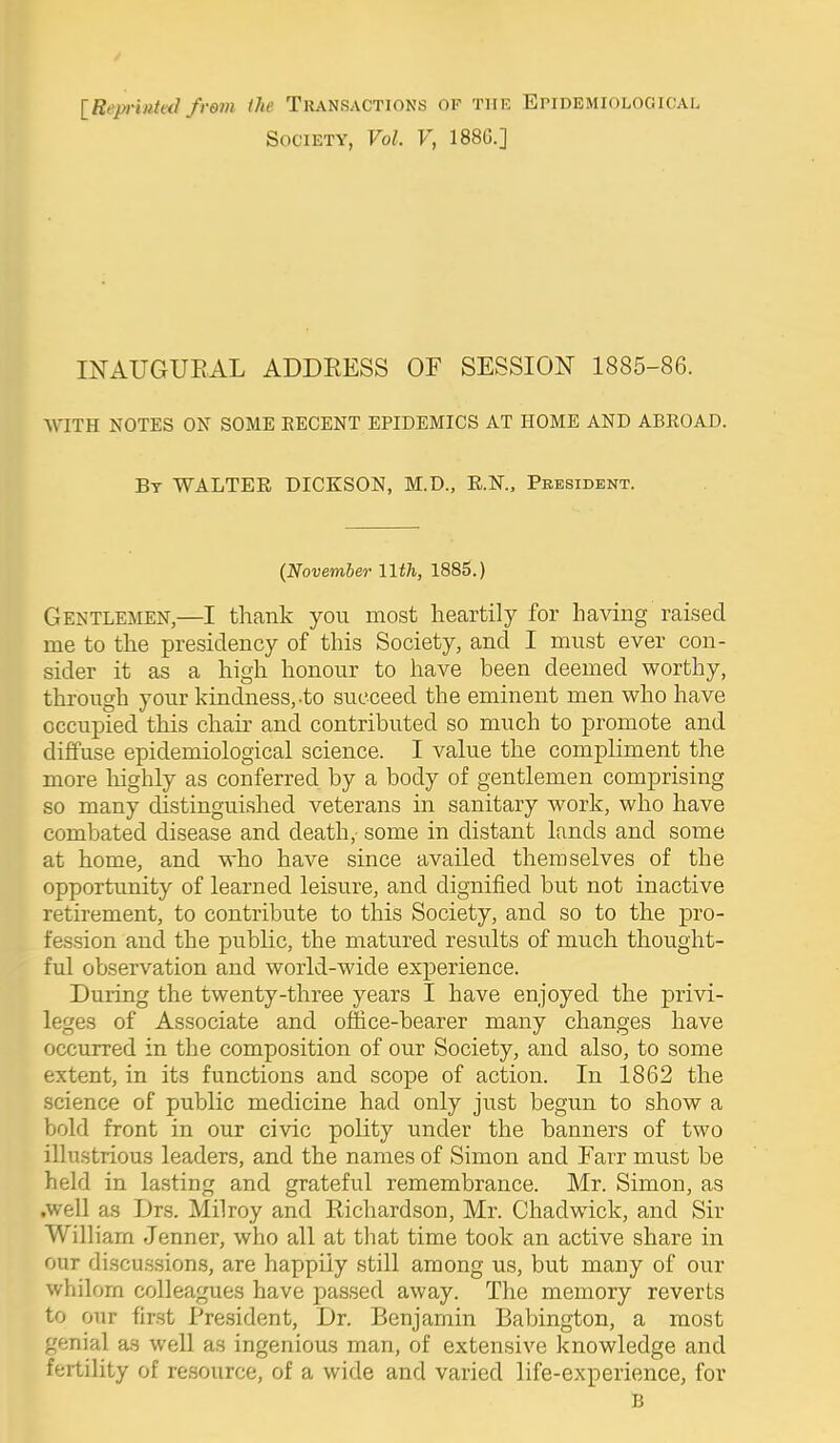 [Reprinteii from the Transactions of thi.: Epidemiological Society, Vol. V, 188G.] INAUGUEAL ADDEESS OF SESSION 1885-86. WITH NOTES ON SOME RECENT EPIDEMICS AT HOME AND ABROAD. Bt WALTER DICKSON, M.D., E.N., President. {Novemler Uth, 1885.) Gentlemen,—I thank you most heartily for having raised me to the presidency of this Society, and I must ever con- sider it as a high honour to have been deemed worthy, through your kindness,-to succeed the eminent men who have occupied this chair and contributed so much to promote and diffuse epidemiological science. I value the compliment the more liighly as conferred by a body of gentlemen comprising so many distinguished veterans in sanitary work, who have combated disease and death,- some in distant lands and some at home, and who have since availed themselves of the opportunity of learned leisure, and dignified but not inactive retirement, to contribute to this Society, and so to the pro- fession and the public, the matured results of much thought- ful observation and world-wide experience. During the twenty-three years I have enjoyed the privi- leges of Associate and office-bearer many changes have occurred in the composition of our Society, and also, to some extent, in its functions and scope of action. In 1862 the science of public medicine had only just begun to show a bold front in our civic polity under the banners of two illustrious leaders, and the names of Simon and Farr must be held in lasting and grateful remembrance. Mr. Simon, as .well as Drs. Milroy and Eichardson, Mr. Chadwick, and Sir William Jenner, who all at that time took an active share in our discussions, are happily still among us, but many of our whilom colleagues have passed away. The memory reverts to our first President, Dr. Benjamin Babington, a most genial as well as ingenious man, of extensive knowledge and fertility of resource, of a wide and varied life-experience, for B