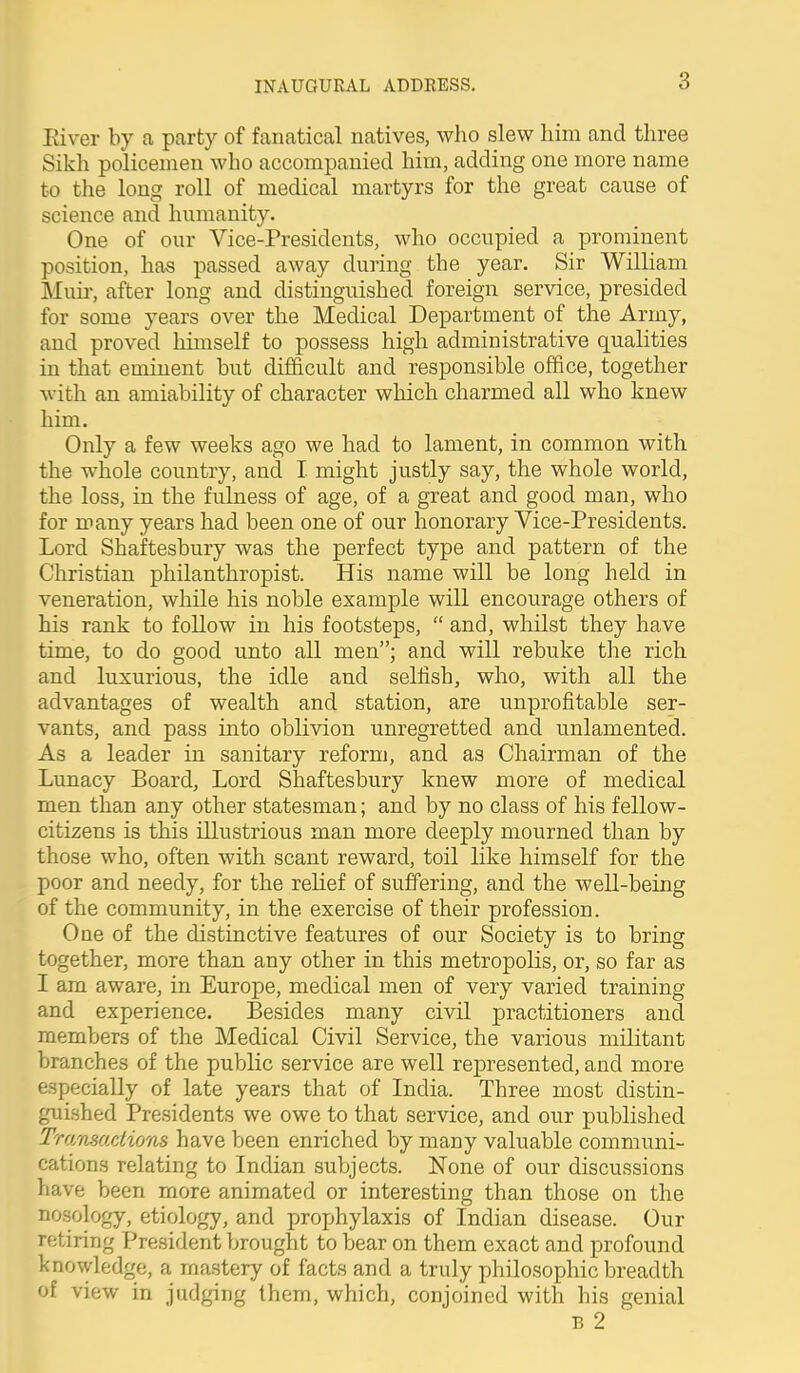 Eiver by a party of fanatical natives, who slew him and three Sikh policemen who accompanied him, adding one more name to the long roll of medical martyrs for the great cause of science and humanity. One of our Vice-Presidents, who occupied a prominent position, has passed away during the year. Sir William Muir, after long and distinguished foreign service, presided for some years over the Medical Department of the Army, and proved himself to possess high administrative qualities in that eminent but difficult and responsible office, together with an amiability of character which charmed all who knew him. Only a few weeks ago we had to lament, in common with the whole country, and I might justly say, the whole world, the loss, in the fulness of age, of a great and good man, who for many years had been one of our honorary Vice-Presidents. Lord Shaftesbury was the perfect type and pattern of the Christian philanthropist. His name will be long held in veneration, while his noble example will encourage others of his rank to follow in his footsteps,  and, whilst they have time, to do good unto all men; and will rebuke the rich and luxurious, the idle and selfish, who, with all the advantages of wealth and station, are unprofitable ser- vants, and pass into oblivion unregretted and unlamented. As a leader in sanitary reform, and as Chairman of the Lunacy Board, Lord Shaftesbury knew more of medical men than any other statesman; and by no class of his fellow- citizens is this illustrious man more deeply mourned than by those who, often with scant reward, toil like himself for the poor and needy, for the relief of suffering, and the well-being of the community, in the exercise of their profession. One of the distinctive features of our Society is to bring together, more than any other in this metropolis, or, so far as I am aware, in Europe, medical men of very varied training and experience. Besides many civil practitioners and members of the Medical Civil Service, the various militant branches of the public service are well represented, and more especially of late years that of India. Three most distin- guished Presidents we owe to that service, and our published Tmmadions have been enriched by many valuable communi- cations relating to Indian subjects. None of our discussions have been more animated or interesting than those on the nosology, etiology, and prophylaxis of Indian disease. Our retiring President brought to bear on them exact and profound knowledge, a mastery of facts and a truly philosophic breadth of view in judging them, which, conjoined with his genial B 2