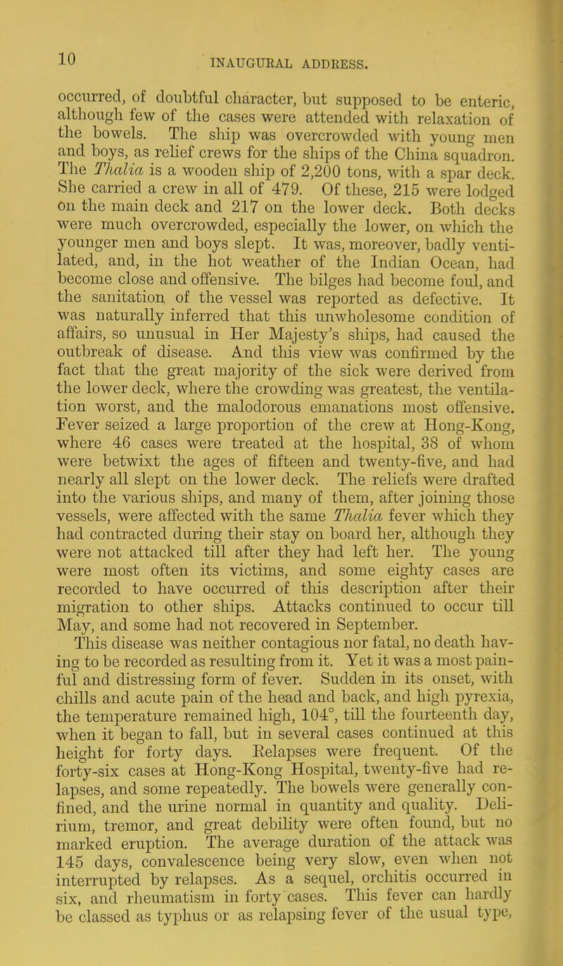 occurred, of doubtful character, but supposed to be enteric, although few of the cases were attended with relaxation of the bowels. The ship was overcrowded with young men and boys, as relief crews for the ships of the China squadron. The Thalia is a wooden ship of 2,200 tons, with a spar deck. She carried a crew in all of 479. Of these, 215 were lodged on the main deck and 217 on the lower deck. Both decks were much overcrowded, especially the lower, on which the younger men and boys slept. It was, moreover, badly venti- lated, and, in the hot weather of the Indian Ocean, had become close and offensive. The bilges had become foul, and the sanitation of the vessel was reported as defective. It was naturally inferred that this unwholesome condition of affairs, so unusual in Her Majesty's ships, had caused the outbreak of disease. And this view was confirmed by the fact that the great majority of the sick were derived from the lower deck, where the crowding was greatest, the ventila- tion worst, and the malodorous emanations most offensive. Fever seized a large proportion of the crew at Hong-Kong, where 46 cases were treated at the hospital, 38 of whom were betwixt the ages of fifteen and twenty-five, and had nearly all slept on the lower deck. The reliefs were drafted into the various ships, and many of them, after joining those vessels, were affected with the same Thalia fever which they had contracted during their stay on board her, although they were not attacked till after they had left her. The young were most often its victims, and some eighty cases are recorded to have occurred of this description after their migration to other ships. Attacks continued to occur till May, and some had not recovered in September. This disease was neither contagious nor fatal, no death hav- ing to be recorded as resulting from it. Yet it was a most pain- ful and distressing form of fever. Sudden in its onset, with chills and acute pain of the head and back, and high pyrexia, the temperature remained high, 104°, till the fourteenth day, when it began to fall, but in several cases continued at this height for forty days. Eelapses were frequent. Of the forty-six cases at Hong-Kong Hospital, twenty-five had re- lapses, and some repeatedly. The bowels were generally con- fined, and the urine normal in quantity and quality. Deli- rium, tremor, and great debility were often found, but no marked eruption. The average duration of the attack was 145 days, convalescence being very slow, even when not interrupted by relapses. As a sequel, orchitis occurred in six, and rheumatism in forty cases. This fever can hardly be classed as typhus or as relapsing fever of the usual type.