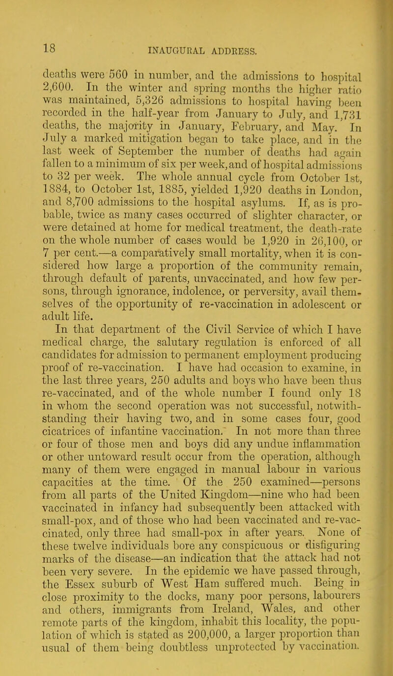 deaths were 560 in number, and the admissions to hospital 2,600. In the winter and spring months the higher ratio was maintained, 5^326 admissions to hospital having been recorded in the half-year from January to July, and 1,781 deaths, the majority in January, February, and May. In July a marked mitigation began to take place, and in the last week of September the number of deaths had again fallen to a minimum of six per week, and of hospital admissions to 32 per week. The whole annual cycle from October 1st, 1884, to October 1st, 1885, yielded 1,920 deaths in London, and 8,700 admissions to the hospital asylums. If, as is pro- bable, twice as many cases occurred of slighter character, or were detained at home for medical treatment, the death-rate on the whole number of cases would be 1,920 in 26,100, or 7 per cent.—a comparatively small mortality, when it is con- sidered how large a proportion of the community remain, through default of parents, unvaccinated, and how few per- sons, through ignorance, indolence, or perversity, avail them- selves of the opportunity of re-vaccination in adolescent or adult life. In that department of the Civil Service of which I have medical charge, the salutary regulation is enforced of all candidates for admission to permanent employment producing proof of re-vaccination. I have had occasion to examine, in the last three years, 250 adults and boys who have been thus re-vaccinated, and of the whole number I found only 18 in whom the second operation was not successful, notwith- standing their having two, and in some cases four, good cicatrices of infantine vaccination. In not more than three or four of those men and boys did any undiie inflammation or other untoward result occur from the operation, although many of them were engaged in manual labour in various capacities at the time. Of the 250 examined—persons from all parts of the United Kingdom—nine who had been vaccinated in infancy had subsequently been attacked with srnall-pox, and of those who had been vaccinated and re-vac- cinated, only three had small-pox in after years. None of these twelve individuals bore any conspicuous or disfiguring marks of the disease—an indication that the attack had not been very severe. In the epidemic we have passed through, the Essex suburb of West Ham suffered much. Being in close proximity to the docks, many poor persons, labourers and others, immigrants from Ireland, Wales, and other remote parts of the kingdom, inhabit this locality, the popu- lation of which is stated as 200,000, a larger proportion than usual of them being doubtless unprotected by vaccination.