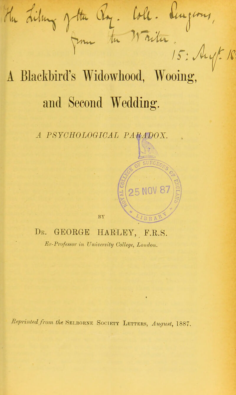 i^i^ ^j^, A Blactbird's Widowhood, Wooing, and Second Wedding. A PSYGHOLOGIGAL PAUAVOX BY Dr. GEORGE HARLEY, F.R.S. Ex-Frofeasor in University College, London. Tieprintedfrom tlie, Selborne Soctety Letters, August, 1887.