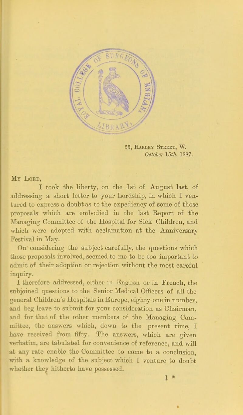 55, Habley Stbeet, W. October 15th, 1887. My Loed, I took tlie liberty, on the 1st of Angust last, of addressing a short letter to your Lordship, in which I ven- tured to express a doubt as to the expediency of some of those proposals which are embodied in the last Report of the ilanaging Committee of the Hospital for Sick Children, and which were adopted with acclamation at the Anniversary Festival in May. On considering the subject carefully, the questions which those proposals involved, seemed to me to be too important to admit of their adoption or rejection without the most careful inquiry. I therefore addressed, either in English or in French, the subjoined questions to the Senior Medical Officers of all the general Children's Hospitals in Europe, eighty-one in number, and beg leave to submit for your consideration as Chairman, and for that of the other members of the Managing Com- mittee, the answers which, down to the present time, I have received from fifty. The answers, which are giVen verbatim, are tabulated for convenience of reference, and will at any rate enable the Committee to come to a conclusion, with a knowledge of the subject which I venture to doubt whether they hitherto have possessed. X *