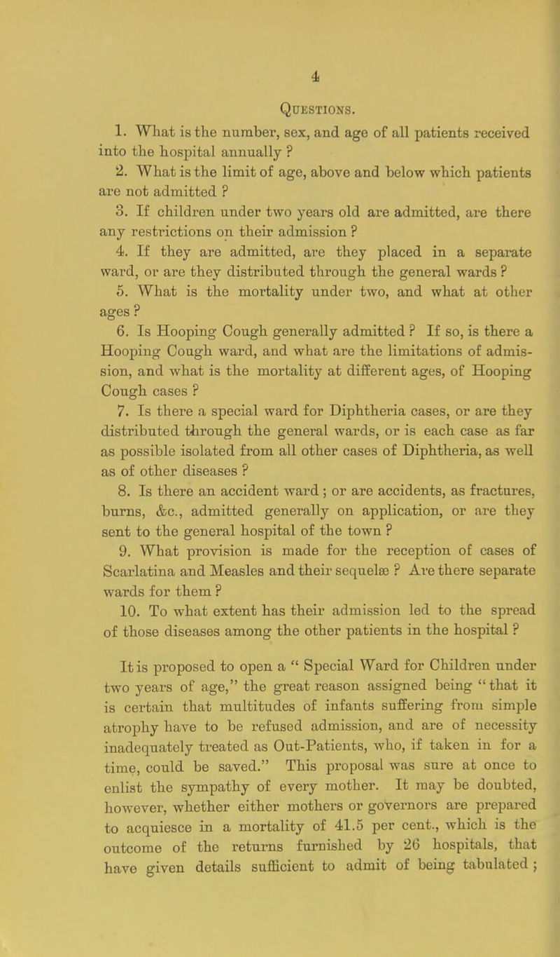 4i Questions. 1. Wliat is the number, sex, and age of all patients received into the hospital annually ? 2. What is the limit of age, above and below which patients are not admitted ? 3. If children under two years old are admitted, are there any restrictions on their admission ? 4. If they are admitted, are they placed in a separate ward, or are they distributed through the general wards ? 6. What is the mortality under two, and what at other ages ? 6. Is Hooping Cough generally admitted ? If so, is there a Hooping Cough ward, and what are the limitations of admis- sion, and what is the mortality at different ages, of Hooping Cough cases ? 7. Is there a special ward for Diphtheria cases, or are they distributed through the general wards, or is each case as far as possible isolated from all other cases of Diphtheria, as well as of other diseases ? 8. Is there an accident ward; or are accidents, as fractures, burns, &c., admitted generally on application, or are they sent to the general hospital of the town ? 9. What provision is made for the reception of cases of Scarlatina and Measles and their sequelge ? Are there separate wards for them ? 10. To what extent has their admission led to the spread of those diseases among the other patients in the hospital ? It is proposed to open a  Special Ward for Children under two years of age, the great reason assigned being that it is certain that multitudes of infants suffering from simple atrophy have to be refused admission, and are of necessity inadequately treated as Out-Patients, who, if taken in for a time, could be saved. This proposal was sure at once to enlist the sympathy of every mother. It may be doubted, however, whether either mothers or governors are prepared to acquiesce in a mortality of 41.5 per cent., which is the outcome of the returns furnished by 26 hospitals, that have given details sufficient to admit of being tabulated ;