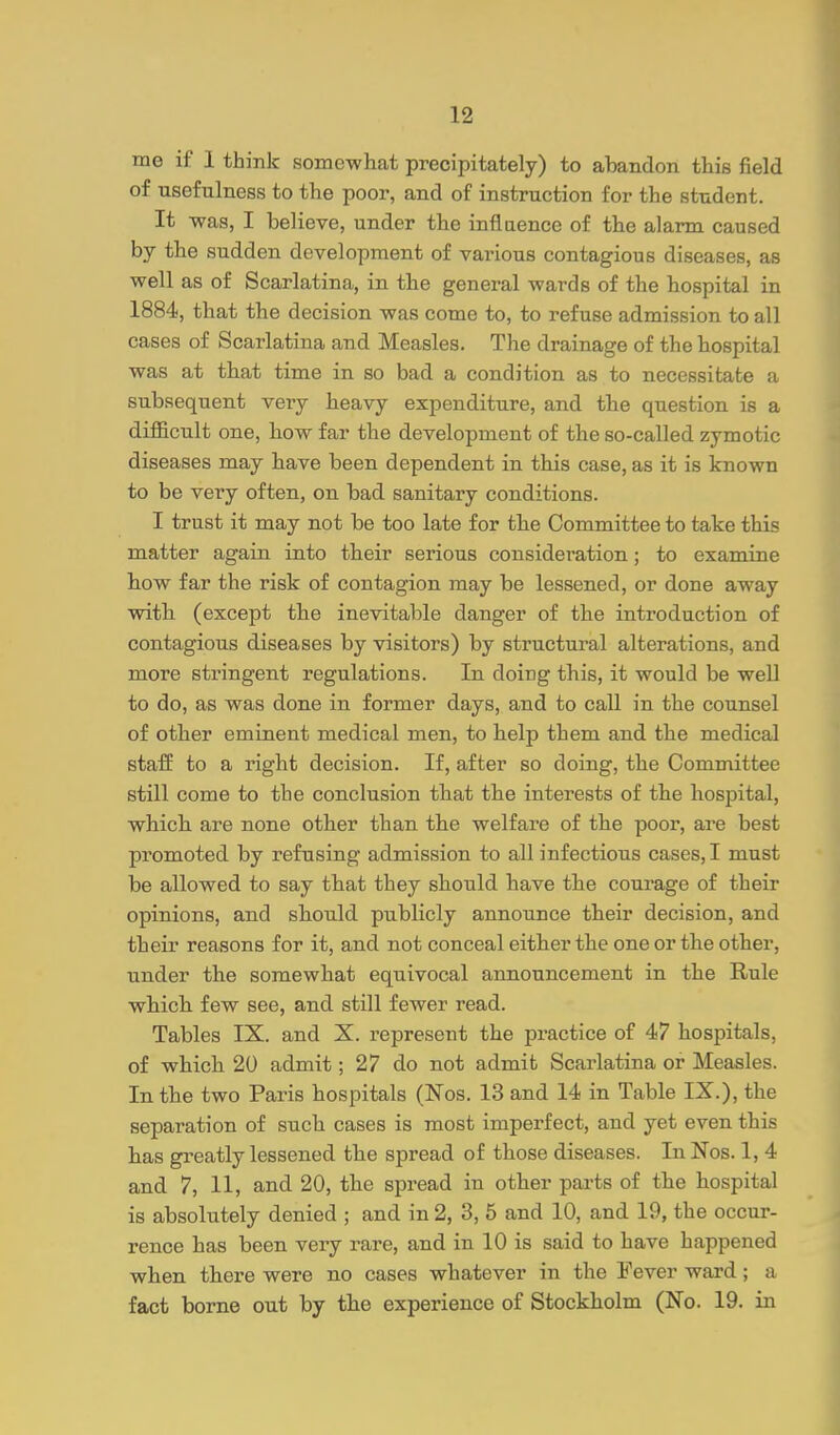 me if 1 think somewhat precipitately) to abandon this field of usefulness to the poor, and of instruction for the student. It was, I believe, under the inflaence of the alarm caused by the sudden development of various contagious diseases, as well as of Scarlatina, in tbe general wards of the hospital in 1884, that the decision was come to, to refuse admission to all cases of Scarlatina and Measles. The drainage of the hospital was at that time in so bad a condition as to necessitate a subsequent very beavy expenditure, and the question is a diflBcult one, bow far the development of the so-called zymotic diseases may have been dependent in this case, as it is known to be very often, on bad sanitary conditions. I trust it may not be too late for the Committee to take this matter again into their serious considei-ation; to examine bow far the risk of contagion may be lessened, or done away witb (except tbe inevitable danger of the introduction of contagious diseases by visitors) by structural alterations, and more stringent regulations. In doing this, it would be well to do, as was done in former days, and to call in the counsel of other eminent medical men, to help them and the medical staff to a right decision. If, after so doing, the Committee still come to the conclusion that the interests of the hospital, which are none other than the welfare of the poor, are best promoted by refusing admission to all infectious cases, I must be allowed to say that they should have the courage of their opinions, and should publicly announce their decision, and their reasons for it, and not conceal either the one or the other, under the somewhat equivocal announcement in the Rule which few see, and still fewer read. Tables IX. and X. represent the practice of 47 hospitals, of which 20 admit; 27 do not admit Scarlatina or Measles. In the two Paris hospitals (Nos. 13 and 14 in Table IX.), the separation of such cases is most imperfect, and yet even this has greatly lessened the spread of those diseases. In Nos. 1, 4 and 7, 11, and 20, the spread in other parts of the hospital is absolutely denied ; and in 2, 3, 5 and 10, and 19, the occur- rence has been very rare, and in 10 is said to have happened when there were no cases whatever in the Fever ward; a fact borne out by the experience of Stockholm (No. 19. in
