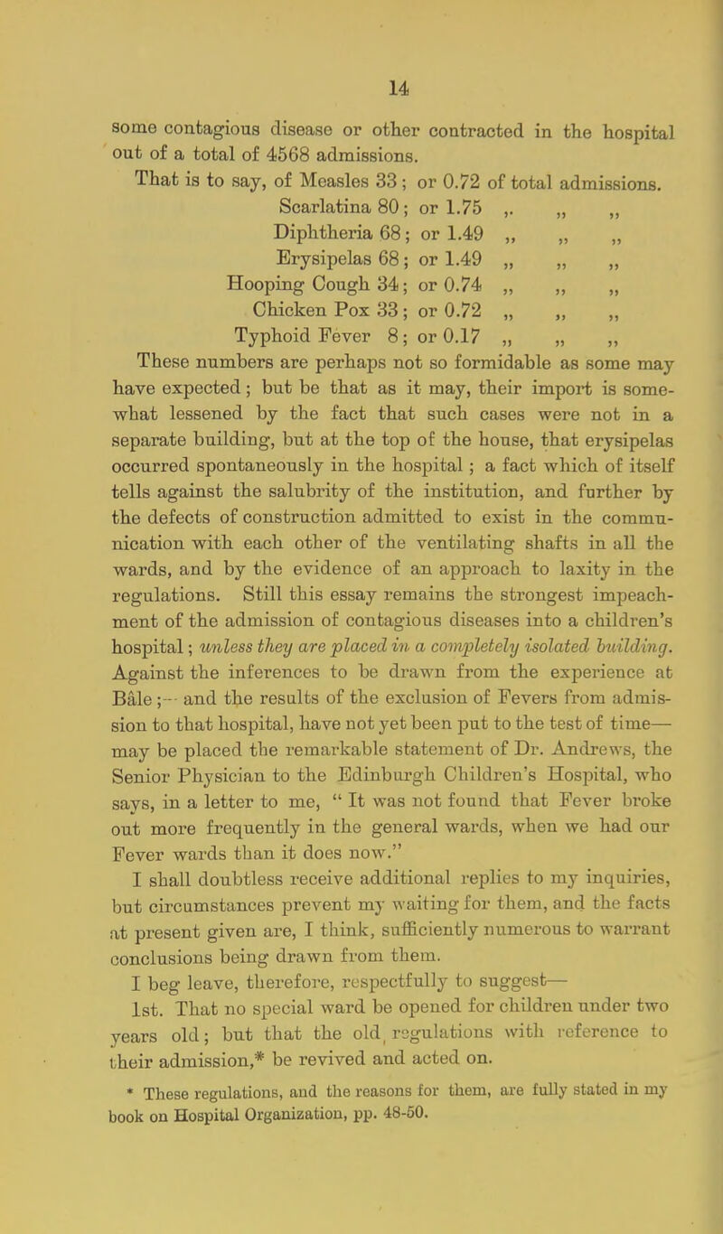 some contagious disease or other contracted in the hospital out of a total of 4568 admissions. That is to say, of Measles 33 ; or 0.72 of total admissions. Scarlatina 80; or 1.75 ,. „ „ Diphtheria 68; or 1.49 „ Erysipelas 68; or 1.49 „ „ „ Hooping Cough 34; or 0.74 „ ,, „ Chicken Pox 33 ; or 0.72 „ Typhoid Fever 8; or 0.17 „ „ These numbers are perhaps not so formidable as some may have expected; but be that as it may, their import is some- what lessened by the fact that such cases were not in a separate building, but at the top of the house, that erysipelas occurred spontaneously in the hospital; a fact which of itself tells against the salubrity of the institution, and further by the defects of construction admitted to exist in the commu- nication with each other of the ventilating shafts in all the wards, and by the evidence of an approach to laxity in the regulations. Still this essay remains the strongest impeach- ment of the admission of contagious diseases into a children's hospital; unless they are placed in a completely isolated building. Against the inferences to be drawn from the experience at Bale ;- and the results of the exclusion of Fevers from admis- sion to that hospital, have not yet been put to the test of time— may be placed the remarkable statement of Dr. Andrews, the Senior Physician to the Edinburgh Children's Hospital, who savs, in a letter to me,  It was not found that Fever broke out more frequently in the general wards, when we had our Fever wards than it does now. I shall doubtless receive additional replies to my inquiries, but circumstances prevent my waiting for them, and the facts at present given are, I think, sufficiently numerous to warrant conclusions being drawn from them. I beg leave, therefore, respectfully to suggest— 1st. That no special ward be opened for children under two years old; but that the old_ regulations with reference to their admission,* be revived and acted on. • These regulations, and the reasons for them, are fully stated iu my book on Hospital Organization, pp. 48-50.