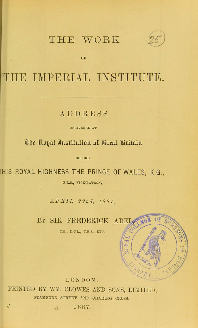 OF THE IMPEKIAL INSTITUTE. ADDRESS DELIVEKED AT %\it itflgal institution of feat Britain BEFORE HIS ROYAL HIGHNESS THE PRINCE OF WALES, K.G., F.R.S., VICE-PATKON, APBIL 22nd, 1887, LONDON: PRINTED BY WM. CLOWES AND SONS, LIMITED, STAMFORD STREET AND CHARING CROSS. C .. 1887.