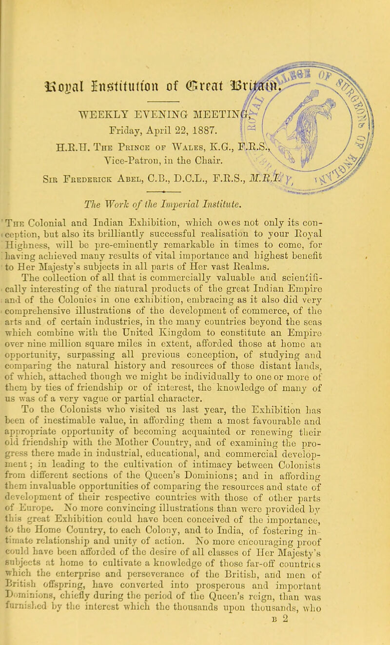 ISogal Institution of (ffircat Br WEEKLY EVENING MEETIN Friday, April 22, 1887. H.E.II. The Prince of Wales, E.G., F Vice-Patron, iu the Chair. Sir Frederick Abel, C.B., D.C.L., F.E.S., The Work of the Imperial Institute. 'The Colonial and Indian Exhibition, which owes not only its con - i ception, but also its brilliantly successful realisation to your Eoyal Higbness, will be pre-eminently remarkable in times to come, for having achieved many results of vital importance and highest benefit to Her Majesty's subjects in all parts of Her vast Realms. The collection of all that is commercially valuable and scieniifi- cally interesting of the natural products of the great Indian Empire and of the Colouies in one exhibition, embracing as it also did very comprehensive illustrations of the developmeut of commerce, of the arts and of certain industries, in the many countries beyond the seas which combine with the United Kingdom to constitute an Empire over nine million square miles in extent, afforded those at home an opportunity, surpassing all previous conception, of studying and comparing the natural history and resources of those distant lands, of which, attached though we might be individually to one or more of them by ties of friendship or of interest, the knowledge of many of us was of a very vague or partial character. To the Colonists who visited us last year, the Exhibition has been of inestimable value, in affording them a most favourable and appropriate opportunity of becoming acquainted or renewing their old friendship with the Mother Country, and of examining the pro- gress there made in industrial, educational, and commercial develop- ment ; in leading to the cultivation of intimacy between Colonists from different sections of the Queen's Dominions; and in affording them invaluable opportunities of comparing the resources and state of development of their respective countries with those of other parts of Europe. No more convincing illustrations than were provided by this great Exhibition could have been conceived of the importance, to the Home Country, to each Colony, and to India, of fostering in tirnate relationship and unity of action. No more encouraging proof could have been afforded of the desire of all classes of Her Majesty's Bnbjects at home to cultivate a knowledge of those far-off countries which the enterprise and perseverance of the British, and men of British offspring, have converted into prosperous and important Dominions, chiefly during the period of the Queen's reign, than was furnished by the interest which the thousands upon thousands, who