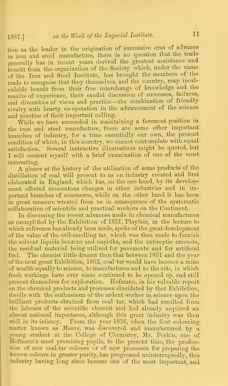 11 tion as the leader in tho origination of successive eras of advance iu iron and steel manufacture, there is no question that the trade generally has in recent years derived the greatest assistance and benefit from tho organization of the Society which, under the name of the Iron and Steel Institute, has brought the members of the trade to recognise that they themselves, and the country, reap incal- culable benefit from their free interchange of knowledge and the results of experience, their caudid discussion of successes, failures, and diversities of views and practice—the combination of friendly rivalry with hearty co-operation in tho advancement of the science and practice of their important calling. While we have succeeded in maintaining a foremost position in the iron and steel manufacture, there are some other important branches of industry, for a time essentially our own, the present condition of which, in this country, we cannot contemplate with equal satisfaction. Several instructive illustrations might be quoted, but I will content myself with a brief examination of one of the most interesting. A glance at the history of the utilisation of some products of the distillation of coal will present to us an industry created and first elaborated in England, which has, on the one hand, by its develop- ment effected momentous changes in other industries and in im- portant branches of commerce, while on the other hand it has been in great measure wrested from us in consequence of the systematic collaboration of scientific and practical workers on the Continent. In discussing the recent advances made in chemical manufactures as exemplified by the Exhibition of 1851, Playfair, in the lecture to which reference has already been made, spoke of the great development of the value of the evil-smelling tar, which was then made to .furnish the solvent liquids benzene and naphtha, and the antiseptic creosote, the residual material being utilised for pavements and for artificial fuel. The chemist little dreamt then that between 1851 and the year of the next great Exhibition, 1862, coal tar would have become a mine of wealth equally to science, to manufactures and to the arts, in which fresh workings have ever since continued to be opened up, and still present themselves for exploration. Hofmann, in his valuable report on the chemical products and processes elucidated by that Exhibition, dwells with the enthusiasm of the ardent worker in science upon the brilliant products obtained from coal tar, which had resulted from tho labours of the scientific chemist and had already acquired an almost national importance, although this great industry was then still in its infancy. From the year 185G, when tho first colouring matter known as Mauve, was discovered and manufactured by a young student at the College of Chemistry, Mr. Perkin, one of Hofmann's most promising pupils, to the present time, the produc- tion of new coal-tar colours or of new processes for preparing the known colours in greater purity, has progressed uninterruptedly, this industry having long since become one of the most important, and