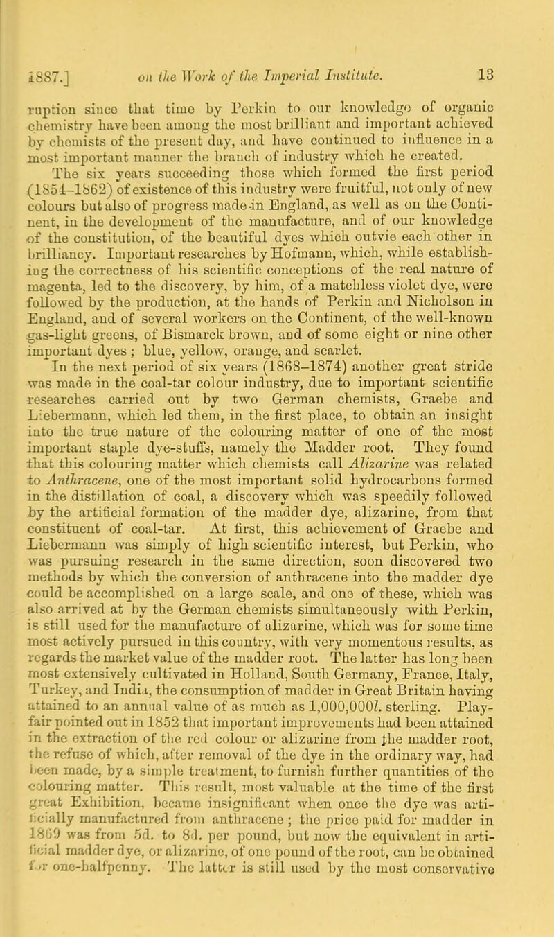 rupticm since that time by Perkin to our knowledge of organic ■chemistry have been among the most hrilliant and important achieved by chemists of tho present day, and have continued to influence in a most important mauner the branch of industry which he created. The six years succeeding those which formed the first period (1851-1862) of existence of this industry were fruitful, not only of new colours but also of progress made-in England, as well as on the Conti- nent, in the development of the manufacture, and of our knowledge of the constitution, of tho beautiful dyes which outvie each other in brilliancy. Important researches by Hofmann, which, while establish- ing the correctness of his scientific conceptions of the real nature of magenta, led to the discovery, by him, of a matchless violet dye, were followed by the production, at the hands of Perkin and Nicholson in England, and of several workers on the Continent, of tho well-known gas-light greens, of Bismarck brown, and of some eight or nine other important dyes ; blue, yellow, orange, and scarlet. In the next period of six years (1868-1874) another great stride was made in the coal-tar colour industry, due to important scientific researches carried out by two German chemists, Graebe and Liebermann, which led them, in the first place, to obtain an insight into the true nature of the colouring matter of one of the most important staple dye-stuffs, namely the Madder root. They found that this colouring matter which chemists call Alizarine was related to Anthracene, one of the most important solid hydrocarbons formed in the distillation of coal, a discovery which was speedily followed by the artificial formation of the madder dye, alizarine, from that constituent of coal-tar. At first, this achievement of Graebe and Liebermann was simply of high scientific interest, but Perkin, who was pursuing research in the same direction, soon discovered two methods by which the conversion of anthracene into the madder dye could be accomplished on a large scale, and one of these, which was also arrived at by the German chemists simultaneously with Perkin, is still used for the manufacture of alizarine, which was for some time most actively pursued in this country, with very momentous results, as regards the market value of the madder root. The latter has long been most extensively cultivated in Holland, South Germany, France, Italy, Turkey, and India, the consumption of madder in Great Britain having attained to an annual value of as much as 1,000,000Z. sterling. Play- fair pointed out in 1852 that important improvements had been attained in the extraction of the red colour or alizarine from Jhe madder root, the refuse of which, after removal of the dye in the ordinary way, had been made, by a simple treatment, to furnish further quantities of the colouring matter. This result, most valuable at the time of the first great Exhibition, became insignificant when once tho dye was arti- licially manufactured from anthracene ; the price paid for madder in 18(JO was from 5d. to 8<1. per pound, but now the equivalent in arti- ficial madder dye, or alizarine, of one pound of tho root, can bo obtained fat one-halfpenny. The latter is still used by the most conservative