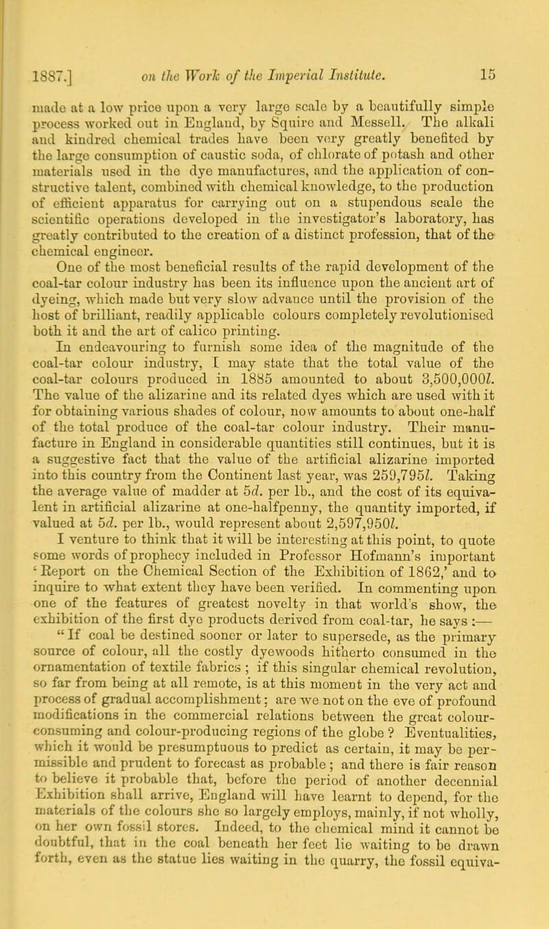 made at a low price upon a very large scale by a beautifully simple process worked out iu Euglaud, by Squire and Messell. The alkali and kindred cbemical trades bave been very greatly benefited by the large consumption of caustic soda, of chlorate of potash and other materials used in the dye manufactures, and the application of con- structive talent, combined with chemical knowledge, to the production of efficient apparatus for carrying out on a stupendous scale the scientific operations developed in the investigator's laboratory, has greatly contributed to the creation of a distinct profession, that of the chemical engineer. One of the most beneficial results of the rapid development of the coal-tar colour industry has been its influence upon the ancient art of dyeing, which made but very slow advauce until the provision of the host of brilliant, readily applicable colours completely revolutionised both it and the art of calico printing. In endeavouring to furnish some idea of the magnitude of the coal-tar colour industry, I may state that the total value of the coal-tar colours produced in 1885 amounted to about 3,500,OOOZ. The value of the alizarine and its related dyes which are used with it for obtaining various shades of colour, now amounts to about one-half of the total produce of the coal-tar colour industry. Their manu- facture in England in considerable quantities still continues, but it is a suggestive fact that the value of the artificial alizarine imported into this country from the Continent last year, was 259,795Z. Taking the average value of madder at 5d. per lb., and the cost of its equiva- lent in artificial alizarine at one-halfpenny, the quantity imported, if valued at 5cZ. per lb., would represent about 2,597,950Z. I venture to think that it will be interesting at this point, to quote some words of prophecy included in Professor Hofmann's important ' Eeport on the Chemical Section of the Exhibition of 1862,' and to inquire to what extent they have been verified. In commenting upon one of the features of greatest novelty in that world's show, the exhibition of the first dye products derived from coal-tar, he says :—  If coal be destined sooner or later to supersede, as the primary source of colour, all the costly dyewoods hitherto consumed in the ornamentation of textile fabrics ; if this singular chemical revolution, so far from being at all remote, is at this moment in the very act and process of gradual accomplishment: are we not on the eve of profound modifications in the commercial relations between the great colour- consuming and colour-producing regions of the globe ? Eventualities, which it would be presumptuous to predict as certain, it may be per- missible and prudent to forecast as probable ; and there is fair reason to believe it probable that, before the period of another decennial Exhibition shall arrive, England will have learnt to depend, for the materials of the colours she so largely employs, mainly, if not wholly, on her own fossil stores. Indeed, to the chemical mind it cannot be doubtful, that in the coal beneath her feet lie waiting to be drawn forth, even as the statue lies waiting in the quarry, the fossil equiva-