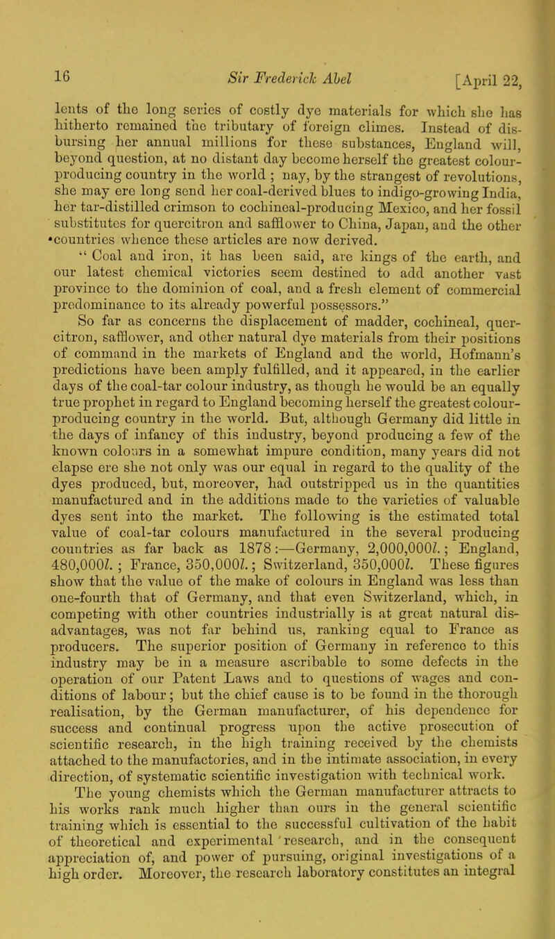 lcnts of tlio long scries of costly dye materials for which she has hitherto remained the tributary of foreign climes. Instead of dis- bursing her annual millions for these substances, England will, beyond question, at no distant day become herself the greatest colour- producing country in the world ; nay, by the strangest of revolutions, she may ere long send her coal-derived blues to indigo-growing India, her tar-distilled crimson to cochineal-producing Mexico, and her fossil substitutes for quercitron and safflower to China, Japan, and the other •countries whence these articles are now derived. •' Coal and iron, it has been said, are kings of the earth, and our latest chemical victories seem destined to add another vast province to the dominion of coal, and a fresh element of commercial predominance to its already powerful possessors. So far as concerns the displacement of madder, cochineal, quer- citron, safflower, and other natural dye materials from their positions of command in the markets of England and the world, Hofmann's predictions have been amply fulfilled, and it appeared, in the earlier days of the coal-tar colour industry, as though he would be an equally true prophet in regard to England becoming herself the greatest colour- producing country in the world. But, although Germany did little in the days of infancy of this industry, beyond producing a few of the known colours in a somewhat impure condition, many years did not elapse ere she not only was our equal in regard to the quality of the dyes produced, but, moreover, had outstripped us in the quantities manufactured and in the additions made to the varieties of valuable dyes sent into the market. The following is the estimated total value of coal-tar colours manufactured in the several producing countries as far back as 1878:—Germany, 2,000,000Z.; England, 480,000Z. ; France, 350.000Z.; Switzerland, 350,000Z. These figures show that the value of the make of colours in England was less than one-fourth that of Germany, and that even Switzerland, which, in competing with other countries industrially is at great natural dis- advantages, was not far behind us, ranking equal to France as producers. The superior position of Germany in reference to this industry may be in a measure ascribable to some defects in the operation of our Patent Laws and to questions of wages and con- ditions of labour; but the chief cause is to be found in the thorough realisation, by the German manufacturer, of his dependence for success and continual progress upon the active prosecution of scientific research, in the high training received by the chemists attached to the manufactories, and in tbe intimate association, in every direction, of systematic scientific investigation with technical work. The young chemists which the German manufacturer attracts to his works rank much higher than ours in the general scientific training which is essential to the successful cultivation of the habit of theoretical and experimental ' research, and in the consequent appreciation of, and power of pursuing, original investigations of a high order. Moreover, the research laboratory constitutes an integral